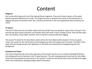 Content
Magazine
Our article will be featured in all of the leading fitness magazines. They will all have a picture of the water
bottle along with different fruits inside. The image will come in between the article of ‘the importance of
jogging and quick and healthy meals’ this is because we feel this is the most appropriate place to feature our
article.
TV Advert
The first TV advert for the Voss Water advert will start off with two men going for a jog in their local park. They
will then get quite thirsty and quite out of breath which will result in them needing a drink. They will then open
their own bottles of Voss Water and then drink it and then continue with their jogging.
The second TV advert for the Voss Water advert will be of a Voss Water bottle situated in front of a green
screen, the reason for this will be because the background color will change every 3 seconds. The flavor of the
water will also change because the ingredients in the bottle will constantly be changing along with the
background.
Facebook and Twitter
The social networking sites will create awareness of the product by the use of a simple hashtag (#ThinkPure)
this hashtag will also be featured in the TV advertisement. This will simply generate online buzz for Voss Water
which will create popularity and interest in the product. Customers will also be able to like and follow the pages
which will constantly be uploading images about the product.
 