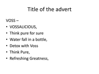 Title of the advert
VOSS –
• VOSSALICIOUS,
• Think pure for sure
• Water fall in a bottle,
• Detox with Voss
• Think Pure,
• Refreshing Greatness,
 