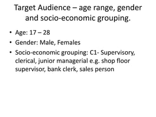 Target Audience – age range, gender
and socio-economic grouping.
• Age: 17 – 28
• Gender: Male, Females
• Socio-economic grouping: C1- Supervisory,
clerical, junior managerial e.g. shop floor
supervisor, bank clerk, sales person
 