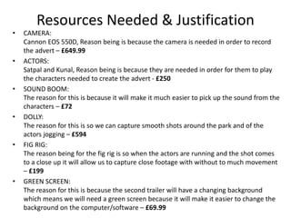 Resources Needed & Justification
• CAMERA:
Cannon EOS 550D, Reason being is because the camera is needed in order to record
the advert – £649.99
• ACTORS:
Satpal and Kunal, Reason being is because they are needed in order for them to play
the characters needed to create the advert - £250
• SOUND BOOM:
The reason for this is because it will make it much easier to pick up the sound from the
characters – £72
• DOLLY:
The reason for this is so we can capture smooth shots around the park and of the
actors jogging – £594
• FIG RIG:
The reason being for the fig rig is so when the actors are running and the shot comes
to a close up it will allow us to capture close footage with without to much movement
– £199
• GREEN SCREEN:
The reason for this is because the second trailer will have a changing background
which means we will need a green screen because it will make it easier to change the
background on the computer/software – £69.99
 