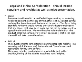 Legal and Ethical Consideration – should include
copyright and royalties as well as misrepresentation.
• Legal:
Trademarks will need to be verified with permission, no swearing,
no sexual content. Cannot say anything that is libel, slander. Saying
nothing that is not true and that cannot be proven. The Advertising
Standard Authority would have to check our advert to make sure
that any claims that have been made are not lies or exaggerated to
appeal to the audience. We would not be able to claim that the
product helps the consumer if it in fact does not, if that is the case
then ASA will take down the advert.
• Ethical:
The advertisements cannot feature any inappropriate material (e.g.
swearing, adult themes, sex) that can break Ofcom’s rules and
regulations for day-time adverts.
The group members and anyone else who take part in the
creation/filming of the adverts must have human rights.
 