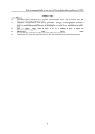 Ethical Issues and Safety in the Use of Clinical Decision Support Systems (CDSS) 
4 
REFERENCES Journal Papers: 
[1]. Alan J. Green, Ethical considerations for the development of Decision Support Systems, OpenClinical briefing paper, 2006, http://www.openclinical.org/briefingpaperGreen.html 
[2]. Colene Byrne, Lauren Mercincavage, Dylan Sherry and Gordon Schiff, Advancing Clinical Decision Support: key lessons in clinical decision support implementation, Westat’s Technical Report, https://www.westat.com/Westat/insight/publications_and_presentations/ACDS_Lessons_in_CDS_Implementation_DeliverableV2.pdf 
[3]. Miller RA, Gardner, Quality, Safety and Ethics in the use of computers to advise on patient care, http://www.openclinical.org/qse.html 
[4]. healthinformatics, Clinical Decision Support Systems(CDSS),http://healthinformatics.wikispaces.com/Clinical+Decision+Support+Systems 
[5]. Margaret Rouse, Data Mining, TechTarget/searchSQLServer, http://searchsqlserver.techtarget.com/definition/data-mining 