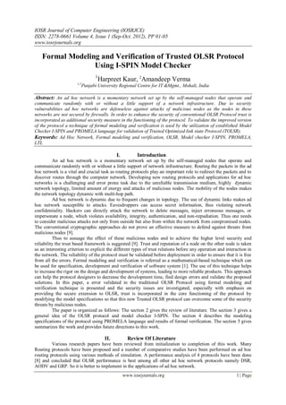 IOSR Journal of Computer Engineering (IOSRJCE)
ISSN: 2278-0661 Volume 4, Issue 1 (Sep-Oct. 2012), PP 01-05
www.iosrjournals.org
www.iosrjournals.org 1 | Page
Formal Modeling and Verification of Trusted OLSR Protocol
Using I-SPIN Model Checker
1
Harpreet Kaur, 2
Amandeep Verma
1,2
Punjabi University Regional Centre for IT &Mgmt., Mohali, India
Abstract: An ad hoc network is a momentary network set up by the self-managed nodes that operate and
communicate randomly with or without a little support of a network infrastructure. Due to security
vulnerabilities ad hoc networks are defenseless against attacks of malicious nodes as the nodes in these
networks are not secured by firewalls. In order to enhance the security of conventional OLSR Protocol trust is
incorporated as additional security measure in the functioning of the protocol. To validate the improved version
of the protocol a technique of formal modeling and verification is used by the utilization of established Model
Checker I-SPIN and PROMELA language for validation of Trusted Optimized link state Protocol (TOLSR).
Keywords: Ad Hoc Network, Formal modeling and verification, OLSR, Model checker I-SPIN, PROMELA,
LTL
I. Introduction
An ad hoc network is a momentary network set up by the self-managed nodes that operate and
communicate randomly with or without a little support of network infrastructure. Routing the packets in the ad
hoc network is a vital and crucial task as routing protocols play an important role to redirect the packets and to
discover routes through the computer network. Developing new routing protocols and applications for ad hoc
networks is a challenging and error prone task due to the unreliable transmission medium, highly dynamic
network topology, limited amount of energy and attacks of malicious nodes. The mobility of the nodes makes
the network topology dynamic with multi-hop path.
Ad hoc network is dynamic due to frequent changes in topology. The use of dynamic links makes ad
hoc network susceptible to attacks. Eavesdroppers can access secret information, thus violating network
confidentiality. Hackers can directly attack the network to delete messages, inject erroneous messages, or
impersonate a node, which violates availability, integrity, authentication, and non-repudiation. Thus one needs
to consider malicious attacks not only from outside but also from within the network from compromised nodes.
The conventional cryptographic approaches do not prove an effective measure to defend against threats from
malicious nodes [9].
Thus to assuage the effect of these malicious nodes and to achieve the higher level security and
reliability the trust based framework is suggested [9]. Trust and reputation of a node on the other node is taken
as an interesting criterion to explicit the different types of trust relations before any operation and interaction in
the network. The reliability of the protocol must be validated before deployment in order to ensure that it is free
from all the errors. Formal modeling and verification is referred as a mathematical-based technique which can
be used for specification, development and verification of software system [1]. The use of this technique helps
to increase the rigor on the design and development of systems, leading to more reliable products. This approach
can help the protocol designers to decrease the development time, find design errors and validate the proposed
solutions. In this paper, a error validated in the traditional OLSR Protocol using formal modeling and
verification technique is presented and the security issues are investigated, especially with emphasis on
providing the secure extension to OLSR, trust is incorporated in the core functioning of the protocol by
modifying the model specifications so that this new Trusted OLSR protocol can overcome some of the security
threats by malicious nodes.
The paper is organized as follows: The section 2 gives the review of literature. The section 3 gives a
general idea of the OLSR protocol and model checker I-SPIN. The section 4 describes the modeling
specifications of the protocol using PROMELA language and results of formal verification. The section 5 gives
summarizes the work and provides future directions to this work.
II. Review Of Literature
Various research papers have been reviewed from initialization to completion of this work. Many
Routing protocols have been proposed and a number of comparative studies have been performed on ad hoc
routing protocols using various methods of simulation. A performance analysis of 4 protocols have been done
[8] and concluded that OLSR performance is best among all other ad hoc network protocols namely DSR,
AODV and GRP. So it is better to implement in the applications of ad hoc network.
 