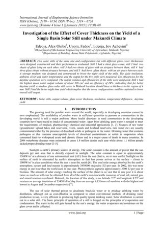 International Journal of Engineering Science Invention
ISSN (Online): 2319 – 6734, ISSN (Print): 2319 – 6726
www.ijesi.org ||Volume 4 Issue 1 || January 2015 || PP.01-08
www.ijesi.org 1 | Page
Investigation of the Effect of Cover Thickness on the Yield of a
Single Basin Solar Still under Makurdi Climate
Edeoja, Alex Okibe1
, Unom, Fadoo1
, Edeoja, Joy Acheyini2
1
(Department of Mechanical Engineering University of Agriculture, Makurdi, Nigeria)
2
(Department of Building, Benue State Polytechnic, Ugbokolo, Nigeria)
ABSTRACT: Five solar stills of the same size and configuration but with different glass cover thicknesses
were designed, constructed and their performances evaluated. Still 1 had a sheet glass cover, still 2 had two
sheets of glass lying on each other, still 3 had two sheets of glass with an airspace between them, still 4 had
three glass sheets without airspace between, and still 5 had three glass sheets with an air space between each.
A storage medium was designed and constructed to boost the night yield of the stills. The daily insolation,
ambient, cover and water temperatures and the output for the five stills were measured. The efficiencies for the
daytime operation were computed. The output volumes and efficiencies of the stills were compared. Still 1 had
the highest mean water output volume of about 306 cm3
and an efficiency of 24% indicating that for better
daytime yield, a window glass solar still cover in Makurdi location should have a thickness in the region of 4
mm. Still 3 had the better night time yield which implies that the cover configuration could be exploited to boost
overall still output.
KEYWORDS : Solar stills, output volume, glass cover thickness, insolation, temperature difference, daytime
yield.
I. INTRODUCTION
The growing need for potable water around the world, especially in developing countries cannot be
over emphasized. The availability of potable water in sufficient quantities to persons or communities in the
developing world is still a major problem. Many health disorders in rural communities in the developing
countries have been traced to intake of contaminated water. Apart from drinking, pure water is needed to meet
the requirements of medical, pharmacology chemical and industrial applications [1, 2]. Sources of raw water
(groundwater upland lakes and reservoirs, rivers, canals and lowland reservoirs, rain water etc) are usually
contaminated either by the presence of dissolved solids or pathogens in the water. Drinking water that contains
pathogens or that contains unacceptable levels of dissolved contaminants or solids in suspension when
consumed leads to widespread acute and chronic illness and is a major cause of death in many countries. In
2006 waterborne diseases were estimated to cause 1.8 million deaths each year while about 1.1 billion people
lacked proper drinking water [3-5].
Sunlight is earth‟s primary source of energy. The solar constant is the amount of power that the sun
deposits per unit area that is directly exposed to sunlight. The solar constant is equal to approximately
1368W/m2
at a distance of one astronomical unit (AU) from the sun (that is, on or near earth). Sunlight on the
surface of earth is attenuated by earth‟s atmosphere so that less power arrives at the surface – closer to
1000W/m2
in clear conditions when the sun is near the zenith [6]. The total solar energy absorbed by the earth‟s
atmosphere, oceans and land masses is approximately 3850000 exajoules (EJ) per year. In 2002, this was more
energy in one hour than the world used in one year. Photosynthesis captures approximately 3000 EJ per year in
biomass. The amount of solar energy reaching the surface of the planet is so vast that in one year it is about
twice as much as will ever be obtained from all of the earth‟s non-renewable resources of coal, oil, natural gas,
and mined uranium combined. Makurdi, the location of this study, is on latitude 7.70
and longitude 8.730
and
receives an average insolation of 35430 kJ/m2
/day from an average 6.13 hours of sunshine with the highest and
lowest in August and December respectively [7].
The use of solar thermal power to desalinate brackish water or to produce drinking water by
distillation, although not as cost-effective as compared to other conventional methods of drinking water
production in use, is very efficient in producing high quality (pure) drinking water. Solar distillation is carried
out in a solar still. The basic principle of operation of a still is hinged on the principles of evaporation and
condensation. The water in the still gets heated by the sun‟s energy, the water evaporates and condenses on the
glass cover and is collected.
 