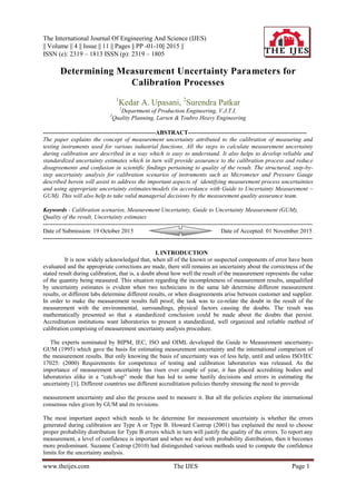 The International Journal Of Engineering And Science (IJES)
|| Volume || 4 || Issue || 11 || Pages || PP -01-10|| 2015 ||
ISSN (e): 2319 – 1813 ISSN (p): 2319 – 1805
www.theijes.com The IJES Page 1
Determining Measurement Uncertainty Parameters for
Calibration Processes
1
Kedar A. Upasani, 2
Surendra Patkar
1
Department of Production Engineering, V.J.T.I.
2
Quality Planning, Larsen & Toubro Heavy Engineering
--------------------------------------------------------ABSTRACT-----------------------------------------------------------
The paper explains the concept of measurement uncertainty attributed to the calibration of measuring and
testing instruments used for various industrial functions. All the steps to calculate measurement uncertainty
during calibration are described in a way which is easy to understand. It also helps to develop reliable and
standardized uncertainty estimates which in turn will provide assurance to the calibration process and reduce
disagreements and confusion in scientific findings pertaining to quality of the result. The structured, step-by-
step uncertainty analysis for calibration scenarios of instruments such as Micrometer and Pressure Gauge
described herein will assist to address the important aspects of identifying measurement process uncertainties
and using appropriate uncertainty estimates/models (in accordance with Guide to Uncertainty Measurement –
GUM). This will also help to take valid managerial decisions by the measurement quality assurance team.
Keywords - Calibration scenarios, Measurement Uncertainty, Guide to Uncertainty Measurement (GUM),
Quality of the result, Uncertainty estimates
-------------------------------------------------------------------------------------------------------------------------------------------
Date of Submission: 19 October 2015 Date of Accepted: 01 November 2015
--------------------------------------------------------------------------------------------------------------------------------------
I. INTRODUCTION
It is now widely acknowledged that, when all of the known or suspected components of error have been
evaluated and the appropriate corrections are made, there still remains an uncertainty about the correctness of the
stated result during calibration, that is, a doubt about how well the result of the measurement represents the value
of the quantity being measured. This situation regarding the incompleteness of measurement results, unqualified
by uncertainty estimates is evident when two technicians in the same lab determine different measurement
results, or different labs determine different results, or when disagreements arise between customer and supplier.
In order to make the measurement results full proof, the task was to co-relate the doubt in the result of the
measurement with the environmental, surroundings, physical factors causing the doubts. The result was
mathematically presented so that a standardized conclusion could be made about the doubts that persist.
Accreditation institutions want laboratories to present a standardized, well organized and reliable method of
calibration comprising of measurement uncertainty analysis procedure.
The experts nominated by BIPM, IEC, ISO and OIML developed the Guide to Measurement uncertainty-
GUM (1995) which gave the basis for estimating measurement uncertainty and the international comparison of
the measurement results. But only knowing the basis of uncertainty was of less help, until and unless ISO/IEC
17025: (2000) Requirements for competence of testing and calibration laboratories was released. As the
importance of measurement uncertainty has risen over couple of year, it has placed accrediting bodies and
laboratories alike in a “catch-up” mode that has led to some hastily decisions and errors in estimating the
uncertainty [1]. Different countries use different accreditation policies thereby stressing the need to provide
measurement uncertainty and also the process used to measure it. But all the policies explore the international
consensus rules given by GUM and its revisions.
The most important aspect which needs to be determine for measurement uncertainty is whether the errors
generated during calibration are Type A or Type B. Howard Castrup (2001) has explained the need to choose
proper probability distribution for Type B errors which in turn will justify the quality of the errors. To report any
measurement, a level of confidence is important and when we deal with probability distribution, then it becomes
more predominant. Suzanne Castrup (2010) had distinguished various methods used to compute the confidence
limits for the uncertainty analysis.
 