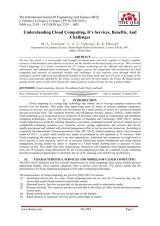 The International Journal Of Engineering And Science (IJES)
|| Volume || 4 || Issue || 1|| Pages || PP -01-04|| 2015 ||
ISSN (e): 2319 – 1813 ISSN (p): 2319 – 1805
www.theijes.com The IJES Page 1
Understanding Cloud Computing, It’s Services, Benefits, And
Challenges
M. A. Ezechina1
, C. A. U. Ugboaja2
, K. K. Okwara3
Department of Computer Science, Akanu Ibiam Federal Polytechnic, Uwana P.M.B. 1007,
Afikpo, Ebonyi State
--------------------------------------------------------ABSTRACT--------------------------------------------------
All over the world, it is increasingly and strongly becoming more and more popular to deploy computer
resources, both hardware and software as services via the Internet on the basis of pay-as-you-go. This is termed
Cloud Computing. It is widely considered the 21st
century technology for the efficient and effective use of
information and communication technologies. This paper exposes the composition and architecture of Cloud
computing and unravels its potentials benefits and challenges. It also explores ways through which the
challenges could be effectively and efficiently handled to encourage more and more IT users to leverage on the
services and potentials afforded by the Cloud. As more and more IT users deploy the Cloud, the digital divide
among nations of the world will be drastically reduced and the world will truly become a global village.
KEYWORDS: Cloud computing, Internet, Broadband, SaaS, PaaS, and IaaS.
------------------------------------------------------------------------------------------------------------------------------------------------------
Date of Submission: 22 December 2014 Date of Accepted: 15 January 2015
------------------------------------------------------------------------------------------------------------------------------------------------------
I. INTRODUCTION
Cloud computing is a cutting edge technology that enables one to leverage computer resources and
services over the Internet. Thus rather than spend huge sums of money to procure computer equipment,
resources or services, you access them over the Internet for a small amount of money in a service-on-demand
and pay-as-you-go basis. The European Network and Information Security Agency, ENISA, (2009) defines
cloud computing as an on-demand service model for IT provision, often based on virtualization and distributed
computing technologies. Also the US National Institute of Standards and Technology, NIST (2011) defines
Cloud computing as a model for enabling ubiquitous, convenient, on-demand network access to a shared pool of
configurable computing resources (e.g., networks, servers, storage, applications, and services) that can be
rapidly provisioned and released with minimal management effort or service provider interaction. According to
a report by the International Telecommunication Union, ITU (2012), Cloud computing offers a new economic
model for ICTs – a model which heralds new modes of investment in, and operation of, IT resources. With
Cloud computing, the report goes on to say that organizations, institutions and companies no longer need to
invest heavily in such resources, which are of necessity limited and require burdensome and costly internal
management, having instead the option to migrate to a Cloud model enabling them to purchase or lease
resources on line. This model thus frees organizations, institutions and companies from internal management
costs, the IT resources being administered by the Cloud computing provider. In a nutshell, Cloud computing
provides tremendous opportunities to streamline the use of IT, reducing costs and driving up efficiency.
II. CHARACTERISTICS, SERVICES AND MODELS OF CLOUD COMPUTING
The NIST (2011) definition lists five essential characteristics of cloud computing, three service models and four
deployment models. These together categorize ways to deliver cloud services. ITU (2012) reports that the
characteristics of Cloud computing distinguish it from other computing technologies.
The characteristics, of Cloud computing, are given by NIST (2012) as follows:
[1] On-demand self-service: As a rule, Cloud computing users do not own the IT resources they use, the
servers they exploit being hosted in external data centers;
[2] Measured service: Services are provided via the pay-per-use model or subscription model;
[3] Resource pooling: The resources and services provided to the client are often virtual and shared among
several users;
[4] Broad network access: The services are provided via the Internet;
[5] Rapid elasticity or expansion: Services can be scaled larger or smaller.
 