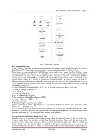 An Automatic Attendance System Using …
www.theijes.com The IJES Page 3
Start
Person 1
Face
images
Person n
Face
Images
Read the images
Faces
Pre-processing
Extract Features
from Images
Select Query
Video
Frame Generation
Pre-processing
Face Detection using
ADABOOST
Feature Extraction
SVM Classification
Retrieve Result Based
on Decision Value
End
Train the features
using SVM
Knowledge
Base
Person 2
Face
images
Fig. 2. Data Flow Diagram
3.1 Creation of Database
In this module we are going to maintain student details in the database which includeinformation like Branch,
SEM, Name, USN etc.and we also store the image of allstudents in the database for further process.
These images are preprocessed in this the RGB image is converted to binary image, then from the binary image
we extract the features, the features to be extracted are eyes, nose, and mouth using Histogram of Orientation
Gradients(HOG) and Linear Binary Pattern(LBP) algorithms. These features extracted are loaded into SVM for
training the features where SVMs are set of related supervised learning methods used for classification and
regression.They belong to a family of generalized linearclassification. A special property of SVM is,
SVMsimultaneously minimize the empiricalclassification error and maximize the geometricmargin. So SVM
called Maximum MarginClassifiers. Here we are creating a double matrix so our training data are no. of row
vectors and column vectors.
1) The SVM classification function F(x), F(x) = w·x−b. w is the weight vector and b is the bias.
2)ComputeLagrange’s Function LP
LP = L(w, b, α)
= 1/2w.w -Σαi{yi(w·xi−b)−1}
Where αi is a Lagranges multiplier.
3) The kernel used is Radial Basis Function (RBF):
K (xi ,xj) = exp(-γ ║xi - xj║2) , γ > 0
γ is kernel parameter.
4) Samples along the hyperplanes are called
Support Vectors (SVs).All the support vectors SVs are stored in the format as follows: [SVs from Class 1, SVs
from Class 2, ... SVs from Class L];
We use nonlinear kernel to solve classification problems, so we need the cost parameter (C) and kernel
parameters (γ).Then we will load the features extracted when applied HOG and LBP along with the above
algorithm result leads to SVM training and these is stored in the database.
3.2 FaceDetection and Feature Extraction of Face
Detecting a face is in essence an object detection task, where the object of interest in this case is the face.
However, many factors can interfere with the face detection algorithms, factors such as face pose, scale,
position, rotation, light, image colors etc. There are plenty face detection algorithms which can effectively
detect a face (or any other specific object) in a picture. In the system presented here, most students face the
camera frontally hence we chose to use the HAAR classifier for face detection.The integral image computes a
 