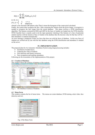 An Automatic Attendance System Using …
www.theijes.com The IJES Page 5
k € [0 , K ]
whereK is the maximal LBP pattern value.Then it return the histogram of the center pixel calculated.
Finally, the system does recognize the face. After extracting the features from the given image, a recognizer is
needed to recognize the face image from the stored database. This phase involves a SVM classification
algorithm. The features extracted by HOG and LBP for the faces of student are loaded into the SVM classifier,
SVM Classifier here is mainly used to do the input parameter checking if the features of a face of particular
student matches with the features of face of student in the database then the decision value for that face will be 1
then attendance is marked automatically.
An error message is displayed if there are faces that does not with the faces of database. In this way faces of
students are verified one by one with the face database using the SVM classification and attendance is marked
on the server.
IV. IMPLEMENTATION
The proposed plan for An Automatic Attendance System using image processing includes:
 Enrolment of student faces.
 Capturing the video of students.
 Face detection and feature extraction.
 Face recognition and marking attendance.
Following are the screenshots of the implementation of this project.
4.1 Creation of Database
This window shows the creation of database of the students
Fig. 3. The Database Creation of Students.
4.2 Menu Form
This window contains the list of menu items. The menus are create database, SVM training, select video, face
detection and exit.
Fig. 4.The Menu Form
 