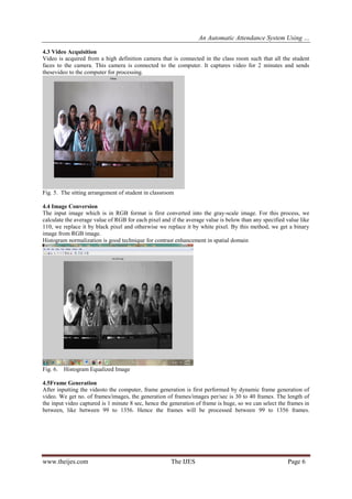 An Automatic Attendance System Using …
www.theijes.com The IJES Page 6
4.3 Video Acquisition
Video is acquired from a high definition camera that is connected in the class room such that all the student
faces to the camera. This camera is connected to the computer. It captures video for 2 minutes and sends
thesevideo to the computer for processing.
Frames
Fig. 5. The sitting arrangement of student in classroom
4.4 Image Conversion
The input image which is in RGB format is first converted into the gray-scale image. For this process, we
calculate the average value of RGB for each pixel and if the average value is below than any specified value like
110, we replace it by black pixel and otherwise we replace it by white pixel. By this method, we get a binary
image from RGB image.
Histogram normalization is good technique for contrast enhancement in spatial domain
Fig. 6. Histogram Equalized Image
4.5Frame Generation
After inputting the videoto the computer, frame generation is first performed by dynamic frame generation of
video. We get no. of frames/images, the generation of frames/images per/sec is 30 to 40 frames. The length of
the input video captured is 1 minute 8 sec, hence the generation of frame is huge, so we can select the frames in
between, like between 99 to 1356. Hence the frames will be processed between 99 to 1356 frames.
 