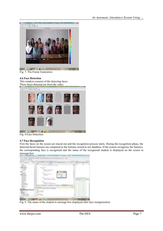 An Automatic Attendance System Using …
www.theijes.com The IJES Page 7
Fig. 7. The Frame Generation
4.6 Face Detection
This window consists of the detecting faces.
These faces detected are from the video.
Fig. 8.Face Detection
4.7 Face Recognition
First the faces on the screen are traced out and the recognition process starts. During the recognition phase, the
detected facial features are compared to the features stored in our database. If the system recognizes the features,
the corresponding face is recognized and the name of the recognized student is displayed on the screen in
message box.
Fig. 9. The name of the student in message box displayed after face reorganization
 