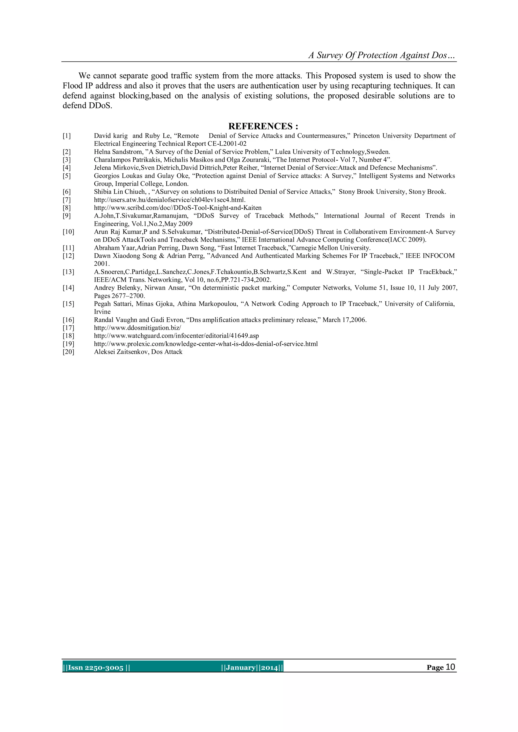 A Survey Of Protection Against Dos…
We cannot separate good traffic system from the more attacks. This Proposed system is used to show the
Flood IP address and also it proves that the users are authentication user by using recapturing techniques. It can
defend against blocking,based on the analysis of existing solutions, the proposed desirable solutions are to
defend DDoS.

REFERENCES :
[1]
[2]
[3]
[4]
[5]
[6]
[7]
[8]
[9]
[10]
[11]
[12]
[13]
[14]
[15]
[16]
[17]
[18]
[19]
[20]

David karig and Ruby Le, “Remote Denial of Service Attacks and Countermeasures,” Princeton University Department of
Electrical Engineering Technical Report CE-L2001-02
Helna Sandstrom, ”A Survey of the Denial of Service Problem,” Lulea University of T echnology,Sweden.
Charalampos Patrikakis, Michalis Masikos and Olga Zouraraki, “The Internet Protocol- Vol 7, Number 4”.
Jelena Mirkovic,Sven Dietrich,David Dittrich,Peter Reiher, “Internet Denial of Service:Attack and Defencse Mechanisms”.
Georgios Loukas and Gulay Oke, “Protection against Denial of Service attacks: A Survey,” Intelligent Systems and Networks
Group, Imperial College, London.
Shibia Lin Chiueh, , “ASurvey on solutions to Distribuited Denial of Service Attacks,” Stony Brook University, Stony Brook.
http://users.atw.hu/denialofservice/ch04lev1sec4.html.
http://www.scribd.com/doc//DDoS-Tool-Knight-and-Kaiten
A.John,T.Sivakumar,Ramanujam, “DDoS Survey of Traceback Methods,” International Journal of Recent Trends in
Engineering, Vol.1,No.2,May 2009
Arun Raj Kumar,P and S.Selvakumar, “Distributed-Denial-of-Service(DDoS) Threat in Collaborativem Environment-A Survey
on DDoS AttackTools and Traceback Mechanisms,” IEEE International Advance Computing Conference(IACC 2009).
Abraham Yaar,Adrian Perring, Dawn Song, “Fast Internet Traceback,”Carnegie Mellon University.
Dawn Xiaodong Song & Adrian Perrg, ”Advanced And Authenticated Marking Schemes For IP Traceback,” IEEE INFOCOM
2001.
A.Snoeren,C.Partidge,L.Sanchez,C.Jones,F.Tchakountio,B.Schwartz,S.Kent and W.Strayer, “Single-Packet IP TracEkback,”
IEEE/ACM Trans. Networking, Vol 10, no.6,PP.721-734,2002.
Andrey Belenky, Nirwan Ansar, “On deterministic packet marking,” Computer Networks, Volume 51, Issue 10, 11 July 2007,
Pages 2677–2700.
Pegah Sattari, Minas Gjoka, Athina Markopoulou, “A Network Coding Approach to IP Traceback,” University of California,
Irvine
Randal Vaughn and Gadi Evron, “Dns amplification attacks preliminary release,” March 17,2006.
http://www.ddosmitigation.biz/
http://www.watchguard.com/infocenter/editorial/41649.asp
http://www.prolexic.com/knowledge-center-what-is-ddos-denial-of-service.html
Aleksei Zaitsenkov, Dos Attack

||Issn 2250-3005 ||

||January||2014||

Page 10

 