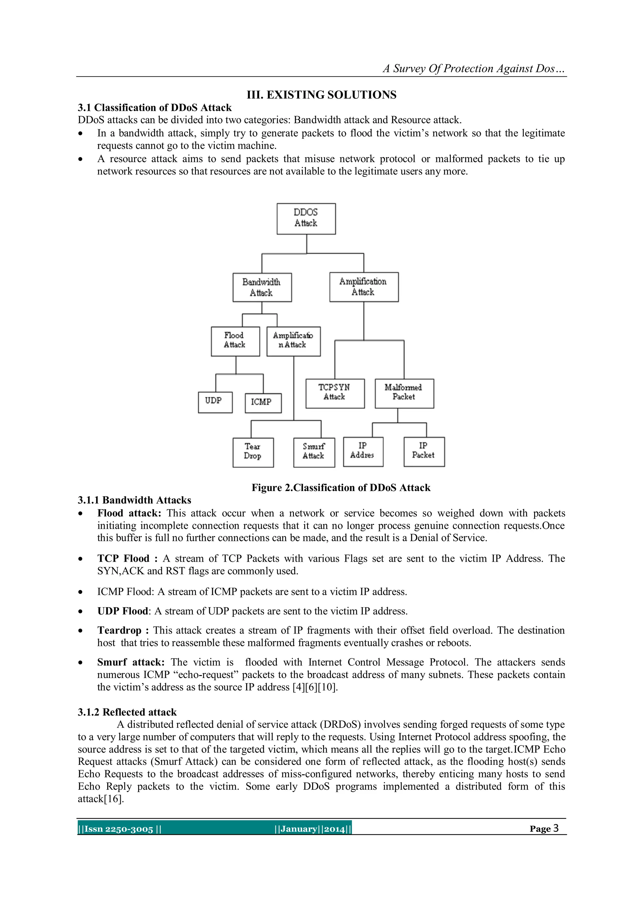 A Survey Of Protection Against Dos…
III. EXISTING SOLUTIONS
3.1 Classification of DDoS Attack
DDoS attacks can be divided into two categories: Bandwidth attack and Resource attack.
 In a bandwidth attack, simply try to generate packets to flood the victim’s network so that the legitimate
requests cannot go to the victim machine.
 A resource attack aims to send packets that misuse network protocol or malformed packets to tie up
network resources so that resources are not available to the legitimate users any more.

Figure 2.Classification of DDoS Attack
3.1.1 Bandwidth Attacks
 Flood attack: This attack occur when a network or service becomes so weighed down with packets
initiating incomplete connection requests that it can no longer process genuine connection requests.Once
this buffer is full no further connections can be made, and the result is a Denial of Service.


TCP Flood : A stream of TCP Packets with various Flags set are sent to the victim IP Address. The
SYN,ACK and RST flags are commonly used.



ICMP Flood: A stream of ICMP packets are sent to a victim IP address.



UDP Flood: A stream of UDP packets are sent to the victim IP address.



Teardrop : This attack creates a stream of IP fragments with their offset field overload. The destination
host that tries to reassemble these malformed fragments eventually crashes or reboots.



Smurf attack: The victim is flooded with Internet Control Message Protocol. The attackers sends
numerous ICMP “echo-request” packets to the broadcast address of many subnets. These packets contain
the victim’s address as the source IP address [4][6][10].

3.1.2 Reflected attack
A distributed reflected denial of service attack (DRDoS) involves sending forged requests of some type
to a very large number of computers that will reply to the requests. Using Internet Protocol address spoofing, the
source address is set to that of the targeted victim, which means all the replies will go to the target.ICMP Echo
Request attacks (Smurf Attack) can be considered one form of reflected attack, as the flooding host(s) sends
Echo Requests to the broadcast addresses of miss-configured networks, thereby enticing many hosts to send
Echo Reply packets to the victim. Some early DDoS programs implemented a distributed form of this
attack[16].
||Issn 2250-3005 ||

||January||2014||

Page 3

 