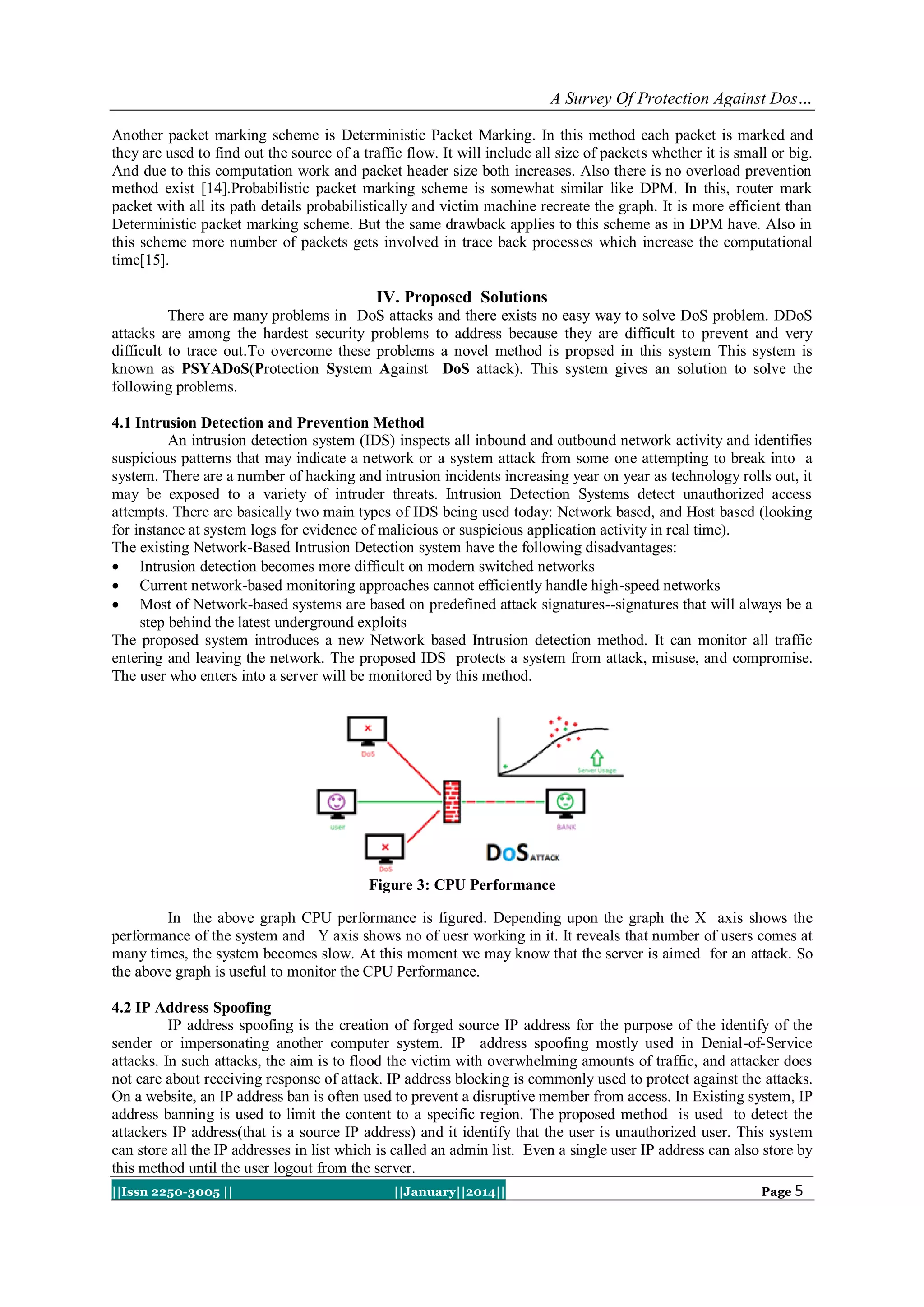 A Survey Of Protection Against Dos…
Another packet marking scheme is Deterministic Packet Marking. In this method each packet is marked and
they are used to find out the source of a traffic flow. It will include all size of packets whether it is small or big.
And due to this computation work and packet header size both increases. Also there is no overload prevention
method exist [14].Probabilistic packet marking scheme is somewhat similar like DPM. In this, router mark
packet with all its path details probabilistically and victim machine recreate the graph. It is more efficient than
Deterministic packet marking scheme. But the same drawback applies to this scheme as in DPM have. Also in
this scheme more number of packets gets involved in trace back processes which increase the computational
time[15].

IV. Proposed Solutions
There are many problems in DoS attacks and there exists no easy way to solve DoS problem. DDoS
attacks are among the hardest security problems to address because they are difficult to prevent and very
difficult to trace out.To overcome these problems a novel method is propsed in this system This system is
known as PSYADoS(Protection System Against DoS attack). This system gives an solution to solve the
following problems.
4.1 Intrusion Detection and Prevention Method
An intrusion detection system (IDS) inspects all inbound and outbound network activity and identifies
suspicious patterns that may indicate a network or a system attack from some one attempting to break into a
system. There are a number of hacking and intrusion incidents increasing year on year as technology rolls out, it
may be exposed to a variety of intruder threats. Intrusion Detection Systems detect unauthorized access
attempts. There are basically two main types of IDS being used today: Network based, and Host based (looking
for instance at system logs for evidence of malicious or suspicious application activity in real time).
The existing Network-Based Intrusion Detection system have the following disadvantages:
 Intrusion detection becomes more difficult on modern switched networks
 Current network-based monitoring approaches cannot efficiently handle high-speed networks
 Most of Network-based systems are based on predefined attack signatures--signatures that will always be a
step behind the latest underground exploits
The proposed system introduces a new Network based Intrusion detection method. It can monitor all traffic
entering and leaving the network. The proposed IDS protects a system from attack, misuse, and compromise.
The user who enters into a server will be monitored by this method.

Figure 3: CPU Performance
In the above graph CPU performance is figured. Depending upon the graph the X axis shows the
performance of the system and Y axis shows no of uesr working in it. It reveals that number of users comes at
many times, the system becomes slow. At this moment we may know that the server is aimed for an attack. So
the above graph is useful to monitor the CPU Performance.
4.2 IP Address Spoofing
IP address spoofing is the creation of forged source IP address for the purpose of the identify of the
sender or impersonating another computer system. IP address spoofing mostly used in Denial-of-Service
attacks. In such attacks, the aim is to flood the victim with overwhelming amounts of traffic, and attacker does
not care about receiving response of attack. IP address blocking is commonly used to protect against the attacks.
On a website, an IP address ban is often used to prevent a disruptive member from access. In Existing system, IP
address banning is used to limit the content to a specific region. The proposed method is used to detect the
attackers IP address(that is a source IP address) and it identify that the user is unauthorized user. This system
can store all the IP addresses in list which is called an admin list. Even a single user IP address can also store by
this method until the user logout from the server.
||Issn 2250-3005 ||

||January||2014||

Page 5

 