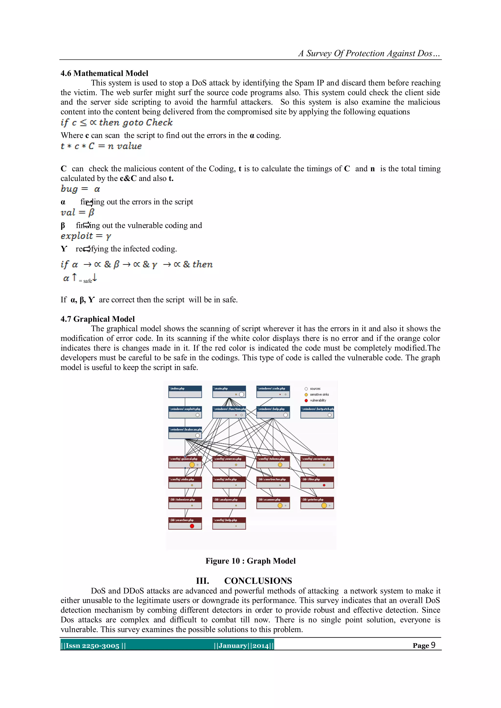 A Survey Of Protection Against Dos…
4.6 Mathematical Model
This system is used to stop a DoS attack by identifying the Spam IP and discard them before reaching
the victim. The web surfer might surf the source code programs also. This system could check the client side
and the server side scripting to avoid the harmful attackers. So this system is also examine the malicious
content into the content being delivered from the compromised site by applying the following equations
Where c can scan the script to find out the errors in the α coding.

C can check the malicious content of the Coding, t is to calculate the timings of C and n is the total timing
calculated by the c&C and also t.
α

finding out the errors in the script

β

finding out the vulnerable coding and

Ƴ rectifying the infected coding.

= safe

If α, β, Ƴ are correct then the script will be in safe.
4.7 Graphical Model
The graphical model shows the scanning of script wherever it has the errors in it and also it shows the
modification of error code. In its scanning if the white color displays there is no error and if the orange color
indicates there is changes made in it. If the red color is indicated the code must be completely modified.The
developers must be careful to be safe in the codings. This type of code is called the vulnerable code. The graph
model is useful to keep the script in safe.

Figure 10 : Graph Model

III.

CONCLUSIONS

DoS and DDoS attacks are advanced and powerful methods of attacking a network system to make it
either unusable to the legitimate users or downgrade its performance. This survey indicates that an overall DoS
detection mechanism by combing different detectors in order to provide robust and effective detection. Since
Dos attacks are complex and difficult to combat till now. There is no single point solution, everyone is
vulnerable. This survey examines the possible solutions to this problem.
||Issn 2250-3005 ||

||January||2014||

Page 9

 