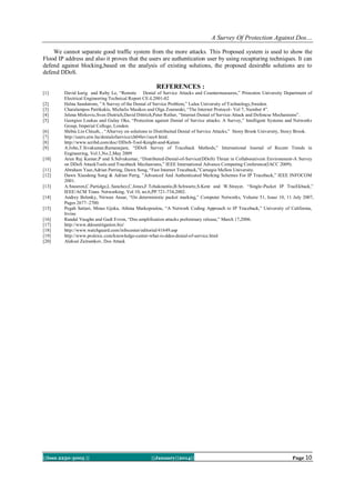 A Survey Of Protection Against Dos…
We cannot separate good traffic system from the more attacks. This Proposed system is used to show the
Flood IP address and also it proves that the users are authentication user by using recapturing techniques. It can
defend against blocking,based on the analysis of existing solutions, the proposed desirable solutions are to
defend DDoS.

REFERENCES :
[1]
[2]
[3]
[4]
[5]
[6]
[7]
[8]
[9]
[10]
[11]
[12]
[13]
[14]
[15]
[16]
[17]
[18]
[19]
[20]

David karig and Ruby Le, “Remote Denial of Service Attacks and Countermeasures,” Princeton University Department of
Electrical Engineering Technical Report CE-L2001-02
Helna Sandstrom, ”A Survey of the Denial of Service Problem,” Lulea University of T echnology,Sweden.
Charalampos Patrikakis, Michalis Masikos and Olga Zouraraki, “The Internet Protocol- Vol 7, Number 4”.
Jelena Mirkovic,Sven Dietrich,David Dittrich,Peter Reiher, “Internet Denial of Service:Attack and Defencse Mechanisms”.
Georgios Loukas and Gulay Oke, “Protection against Denial of Service attacks: A Survey,” Intelligent Systems and Networks
Group, Imperial College, London.
Shibia Lin Chiueh, , “ASurvey on solutions to Distribuited Denial of Service Attacks,” Stony Brook University, Stony Brook.
http://users.atw.hu/denialofservice/ch04lev1sec4.html.
http://www.scribd.com/doc//DDoS-Tool-Knight-and-Kaiten
A.John,T.Sivakumar,Ramanujam, “DDoS Survey of Traceback Methods,” International Journal of Recent Trends in
Engineering, Vol.1,No.2,May 2009
Arun Raj Kumar,P and S.Selvakumar, “Distributed-Denial-of-Service(DDoS) Threat in Collaborativem Environment-A Survey
on DDoS AttackTools and Traceback Mechanisms,” IEEE International Advance Computing Conference(IACC 2009).
Abraham Yaar,Adrian Perring, Dawn Song, “Fast Internet Traceback,”Carnegie Mellon University.
Dawn Xiaodong Song & Adrian Perrg, ”Advanced And Authenticated Marking Schemes For IP Traceback,” IEEE INFOCOM
2001.
A.Snoeren,C.Partidge,L.Sanchez,C.Jones,F.Tchakountio,B.Schwartz,S.Kent and W.Strayer, “Single-Packet IP TracEkback,”
IEEE/ACM Trans. Networking, Vol 10, no.6,PP.721-734,2002.
Andrey Belenky, Nirwan Ansar, “On deterministic packet marking,” Computer Networks, Volume 51, Issue 10, 11 July 2007,
Pages 2677–2700.
Pegah Sattari, Minas Gjoka, Athina Markopoulou, “A Network Coding Approach to IP Traceback,” University of California,
Irvine
Randal Vaughn and Gadi Evron, “Dns amplification attacks preliminary release,” March 17,2006.
http://www.ddosmitigation.biz/
http://www.watchguard.com/infocenter/editorial/41649.asp
http://www.prolexic.com/knowledge-center-what-is-ddos-denial-of-service.html
Aleksei Zaitsenkov, Dos Attack

||Issn 2250-3005 ||

||January||2014||

Page 10

 
