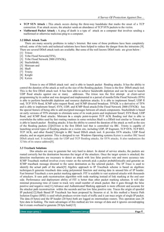 A Survey Of Protection Against Dos…
 TCP SYN Attack : This attack occurs during the three-way handshake that marks the onset of a TCP
connection. If an attack occurs, the attacker sends an abundance of TCP SYN packets to the victim.
 Malformed Packet Attack : A ping of death is a type of attack on a computer that involves sending a
malformed or otherwise malicious ping to a computer.
3.2 DDoS Attack Tools
There are many security problems in today’s Internet. But none of these problems have been completely
solved; some of the tools and technical solutions have been helped to reduce the danger from the intrusions [9].
There are several DDoS attack tools are available. But some of the well known DDoS tools are given below :
[1] Trinoo
[2] Tribe Flood Network(TFN),
[3] Tribe Flood Network 2000 (TFN2K),
[4] Stacheldraht,
[5] Mstream and
[6] Shaft
[7] Trinity
[8] Knight
[9] Kaiten
Trinoo is one of DDoS attack tool and is able to launch packet ﬂooding attacks. It has the ability to
control the duration of the attack as well as the size of the ﬂooding packets .Trinoo is the first DDoS attack tool.
This is the first DDoS attack tool. It has been able to achieve bandwidth depletion and can be used to launch
UDP ﬂood attacks against one or many
addresses. The trinoo was the first attempt at client-server
programming by its author and was designed and implemented in a period of monthsTribe Flood Network (TFN)
is able to perform bandwidth depletion and resource depletion attacks. It is able to implement Smurf, UDP ﬂ
ood, TCP SYN ﬂood, ICMP echo request ﬂood, and ICMP directed broadcast. TFN2K is a derivative of TFN
and is able to implement Smurf, SYN, UDP, and ICMP ﬂood attacksTribe Flood Network 2000 (TFN2K) has
the special feature of being able to add encrypted messages between all attack components. Stacheldraht is based
on early versions of TFN attempts to eliminate some of its weak points and implement Smurf, SYN ﬂood, UDP
ﬂood, and ICMP ﬂood attacks. Mstream is a simple point-to-point TCP ACK ﬂooding tool that is able to
overwhelm the tables used by fast routing routines in some switches.Shaft is a DDoS tool similar to Trinoo and
is able to launch packet ﬂooding attacks. It has the ability to control the duration of the attack as well as the size
of the ﬂooding packets [2][6]Trinit is the first DDoS tool that is controlled via IRC. Trinity is capable of
launching several types of flooding attacks on a victim site, including UDP, IP fragment, TCP SYN, TCP RST,
TCP ACK, and other floods[7].Knight is IRC based DDoS attack tool. It provides SYN attacks, UDP flood
attacks, and an urgent pointer. This is designed to run Windows Operating systems.Kaiten is another IRC based
DDoS attack tool. It includes code for UDP and TCP flooding attacks, for SYN attacks, It also randomizes the
32 bits of its source address[8].
3.3 Trceback Solutions
Dos attacks are easy to generate but very hard to detect. In denial of service attacks, the packets are
routed correctly but the destination becomes the target of the attackers. Once the target system is attacked, the
detection mechanisms are necessary to detect an attack with less false positive rate and more accuracy rate
ICMP Traceback method involves every router on the network pick a packet probabilistically and generate an
ICMP traceback message directed to the same destination as the selected packet.. The IP Trace is used to
identify the actual path of the attack[9] Algebric approach to IP Traceback scheme is based on algebraic
techniques.It generate traceback data using polynomial function and storing data in unused bits of IP header.
Fast Internet Traceback a new packet marking approach. FIT is scalable to vast scattered attacks with thousands
of attackers. It uses path reconstruction algorithm with node marking instead of link marking at the end user
side. Performance and deployment ability of FIT is better than other packet marking schemes. It will take
minimal processing time of router to track very small number of attack packet. But it goes through the false
positive and negative rate[11].Advance and Authenticated Marking approach is more efficient and accurate for
the attacker path reconstruction within the seconds and has low false positive rate. Traces the origin of spoofed
IP packets[12].Hash Based IP Traceback has been proposed by Snoeren et al. In this method a Source Path
Isolation Engine (SPIE) is used which produces review track of traffic and it can trace origin of single IP packet.
The data (8 bytes) and the IP header (20 byte) both are logged on intermediate routers. This operation uses 28
byte data in hashing. The main advantages of this method are low storage of data and it ignores eavesdropping
but it create overhead to generate 28 byte hash[13]
||Issn 2250-3005 ||

||January||2014||

Page 4

 