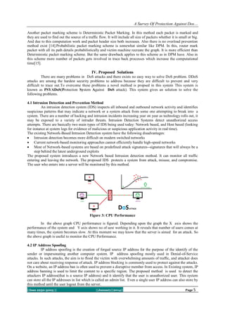 A Survey Of Protection Against Dos…
Another packet marking scheme is Deterministic Packet Marking. In this method each packet is marked and
they are used to find out the source of a traffic flow. It will include all size of packets whether it is small or big.
And due to this computation work and packet header size both increases. Also there is no overload prevention
method exist [14].Probabilistic packet marking scheme is somewhat similar like DPM. In this, router mark
packet with all its path details probabilistically and victim machine recreate the graph. It is more efficient than
Deterministic packet marking scheme. But the same drawback applies to this scheme as in DPM have. Also in
this scheme more number of packets gets involved in trace back processes which increase the computational
time[15].

IV. Proposed Solutions
There are many problems in DoS attacks and there exists no easy way to solve DoS problem. DDoS
attacks are among the hardest security problems to address because they are difficult to prevent and very
difficult to trace out.To overcome these problems a novel method is propsed in this system This system is
known as PSYADoS(Protection System Against DoS attack). This system gives an solution to solve the
following problems.
4.1 Intrusion Detection and Prevention Method
An intrusion detection system (IDS) inspects all inbound and outbound network activity and identifies
suspicious patterns that may indicate a network or a system attack from some one attempting to break into a
system. There are a number of hacking and intrusion incidents increasing year on year as technology rolls out, it
may be exposed to a variety of intruder threats. Intrusion Detection Systems detect unauthorized access
attempts. There are basically two main types of IDS being used today: Network based, and Host based (looking
for instance at system logs for evidence of malicious or suspicious application activity in real time).
The existing Network-Based Intrusion Detection system have the following disadvantages:
 Intrusion detection becomes more difficult on modern switched networks
 Current network-based monitoring approaches cannot efficiently handle high-speed networks
 Most of Network-based systems are based on predefined attack signatures--signatures that will always be a
step behind the latest underground exploits
The proposed system introduces a new Network based Intrusion detection method. It can monitor all traffic
entering and leaving the network. The proposed IDS protects a system from attack, misuse, and compromise.
The user who enters into a server will be monitored by this method.

Figure 3: CPU Performance
In the above graph CPU performance is figured. Depending upon the graph the X axis shows the
performance of the system and Y axis shows no of uesr working in it. It reveals that number of users comes at
many times, the system becomes slow. At this moment we may know that the server is aimed for an attack. So
the above graph is useful to monitor the CPU Performance.
4.2 IP Address Spoofing
IP address spoofing is the creation of forged source IP address for the purpose of the identify of the
sender or impersonating another computer system. IP address spoofing mostly used in Denial-of-Service
attacks. In such attacks, the aim is to flood the victim with overwhelming amounts of traffic, and attacker does
not care about receiving response of attack. IP address blocking is commonly used to protect against the attacks.
On a website, an IP address ban is often used to prevent a disruptive member from access. In Existing system, IP
address banning is used to limit the content to a specific region. The proposed method is used to detect the
attackers IP address(that is a source IP address) and it identify that the user is unauthorized user. This system
can store all the IP addresses in list which is called an admin list. Even a single user IP address can also store by
this method until the user logout from the server.
||Issn 2250-3005 ||

||January||2014||

Page 5

 