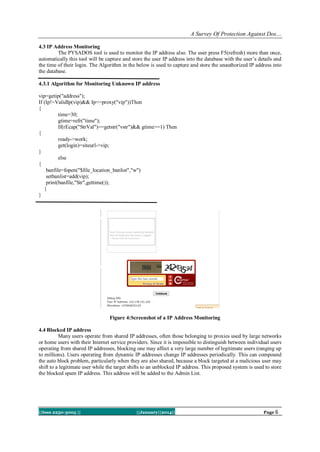 A Survey Of Protection Against Dos…
4.3 IP Address Monitoring
The PYSADOS tool is used to monitor the IP address also. The user press F5(refresh) more than once,
automatically this tool will be capture and store the user IP address into the database with the user’s details and
the time of their login. The Algorithm in the below is used to capture and store the unauthorized IP address into
the database.
4.3.1 Algorithm for Monitoring Unknown IP address
vip=getip("address");
If (Ip!=ValidIp(vip)&& Ip<=proxy("vip"))Then
{
time=30;
gtime=refr("time");
If(rEcap("StrVal")==getstr("vstr")&& gtime>=1) Then
{
ready->work;
get(login)=siteurl->vip;
}
else
{
banfile=fopen("$file_location_banlist","w")
setbanlist=add(vip);
print(banfile,"Str",gettime());
}
}

Figure 4:Screenshot of a IP Address Monitoring
4.4 Blocked IP address
Many users operate from shared IP addresses, often those belonging to proxies used by large networks
or home users with their Internet service providers. Since it is impossible to distinguish between individual users
operating from shared IP addresses, blocking one may affect a very large number of legitimate users (ranging up
to millions). Users operating from dynamic IP addresses change IP addresses periodically. This can compound
the auto block problem, particularly when they are also shared, because a block targeted at a malicious user may
shift to a legitimate user while the target shifts to an unblocked IP address. This proposed system is used to store
the blocked spam IP address. This address will be added to the Admin List.

||Issn 2250-3005 ||

||January||2014||

Page 6

 