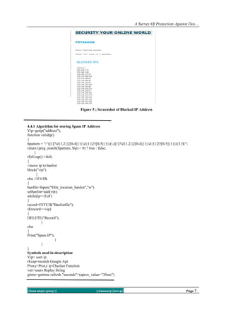 A Survey Of Protection Against Dos…

Figure 5 ; Screenshot of Blocked IP Address

4.4.1 Algorithm for storing Spam IP Address
Vip=getip("address");
function validip()
{
$pattern = "/^([1]?d{1,2}|2[0-4]{1}d{1}|25[0-5]{1})(.([1]?d{1,2}|2[0-4]{1}d{1}|25[0-5]{1})){3}$/";
return (preg_match($pattern, $ip) > 0) ? true : false;
}
if(rEcap()->fail)
{
//move ip to banlist
block("vip")
}
else //if it Ok
{
banfile=fopen("$file_location_banlist","w")
setbanlist=add(vip);
while(Ip==EoF)
{
record=FETCH("Banlistfile");
if(record==vip)
{
DELETE("Record");
}
else
{
Print("Spam IP");
}
}
}
Symbols used in description
Vip= user ip
rEcap=recatch Google Api
Proxy=Proxy ip Checker Function
vstr=users Replay String
gtime=gettime refresh "seconds">(aprox_value="30sec")

||Issn 2250-3005 ||

||January||2014||

Page 7

 