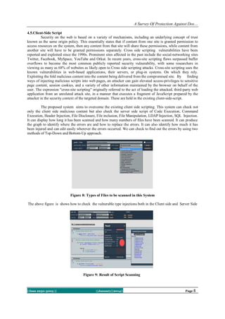 A Survey Of Protection Against Dos…
4.5.Client-Side Script
Security on the web is based on a variety of mechanisms, including an underlying concept of trust
known as the same origin policy. This essentially states that if content from one site is granted permission to
access resources on the system, then any content from that site will share these permissions, while content from
another site will have to be granted permissions separately. Cross side scripting vulnerabilities have been
reported and exploited since the 1990s. Prominent sites affected in the past include the social-networking sites
Twitter, Facebook, MySpace, YouTube and Orkut. In recent years, cross-site scripting flaws surpassed buffer
overflows to become the most common publicly reported security vulnerability, with some researchers in
viewing as many as 68% of websites as likely open to Cross side scripting attacks. Cross-site scripting uses the
known vulnerabilities in web-based applications, their servers, or plug-in systems. On which they rely.
Exploiting the fold malicious content into the content being delivered from the compromised site. By finding
ways of injecting malicious scripts into web pages, an attacker can gain elevated access-privileges to sensitive
page content, session cookies, and a variety of other information maintained by the browser on behalf of the
user. The expression "cross-site scripting" originally referred to the act of loading the attacked, third-party web
application from an unrelated attack site, in a manner that executes a fragment of JavaScript prepared by the
attacker in the security context of the targeted domain. These are held in the existing client-side-script.
The proposed system aims to overcome the existing client side scripting. This system can check not
only the client side malicious content but also check the server side script of Code Execution, Command
Execution, Header Injection, File Disclosure, File inclusion, File Manipulation, LDAP Injection, SQL Injection.
It can display how long it has been scanned and how many numbers of files have been scanned. It can produce
the graph to identify where the errors are and how to replace the errors. It can also identify how much it has
been injured and can edit easily wherever the errors occurred. We can check to find out the errors by using two
methods of Top-Down and Bottom-Up approach.

Figure 8: Types of Files to be scanned in this System
The above figure is shows how to check the vulnerable type injections both in the Client side and Server Side

Figure 9: Result of Script Scanning

||Issn 2250-3005 ||

||January||2014||

Page 8

 