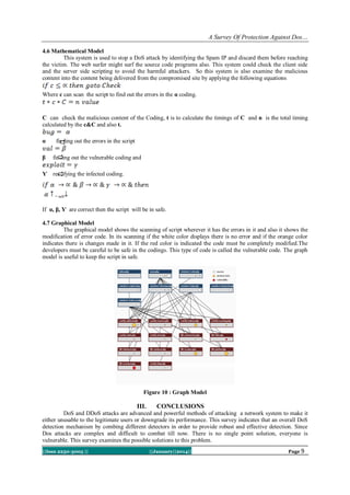 A Survey Of Protection Against Dos…
4.6 Mathematical Model
This system is used to stop a DoS attack by identifying the Spam IP and discard them before reaching
the victim. The web surfer might surf the source code programs also. This system could check the client side
and the server side scripting to avoid the harmful attackers. So this system is also examine the malicious
content into the content being delivered from the compromised site by applying the following equations
Where c can scan the script to find out the errors in the α coding.

C can check the malicious content of the Coding, t is to calculate the timings of C and n is the total timing
calculated by the c&C and also t.
α

finding out the errors in the script

β

finding out the vulnerable coding and

Ƴ rectifying the infected coding.

= safe

If α, β, Ƴ are correct then the script will be in safe.
4.7 Graphical Model
The graphical model shows the scanning of script wherever it has the errors in it and also it shows the
modification of error code. In its scanning if the white color displays there is no error and if the orange color
indicates there is changes made in it. If the red color is indicated the code must be completely modified.The
developers must be careful to be safe in the codings. This type of code is called the vulnerable code. The graph
model is useful to keep the script in safe.

Figure 10 : Graph Model

III.

CONCLUSIONS

DoS and DDoS attacks are advanced and powerful methods of attacking a network system to make it
either unusable to the legitimate users or downgrade its performance. This survey indicates that an overall DoS
detection mechanism by combing different detectors in order to provide robust and effective detection. Since
Dos attacks are complex and difficult to combat till now. There is no single point solution, everyone is
vulnerable. This survey examines the possible solutions to this problem.
||Issn 2250-3005 ||

||January||2014||

Page 9

 
