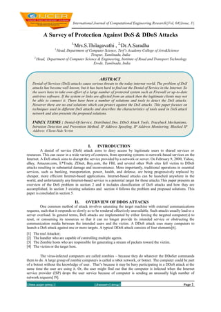 International Journal of Computational Engineering Research||Vol, 04||Issue, 1||

A Survey of Protection Against DoS & DDoS Attacks
1,

Mrs.S.Thilagavathi , 2,Dr.A.Saradha

1,

Head, Department of Computer Science, Terf’s Academy College of Arts&Science
Tirupur, Tamilnadu, India
2,
Head, Department of Computer Science & Engineering, Institute of Road and Transport Technology
Erode, Tamilnadu, India

ABSTRACT
Denial-of-Services (DoS) attacks cause serious threats to the today internet world. The problem of DoS
attacks has become well known, but it has been hard to find out the Denial of Service in the Internet. So
the users have to take own effort of a large number of protected system such as Firewall or up-to-date
antivirus software. If the system or links are affected from an attack then the legitimate clients may not
be able to connect it. There have been a number of solutions and tools to detect the DoS attacks.
However there are no end solutions which can protect against the DoS attacks. This paper focuses on
techniques used in different DoS attacks and describes the characteristics of tools used in DoS attack
network and also presents the proposed solutions.

INDEX TERMS : Denial-Of-Service, Distributed Dos, DDoS Attack Tools, Traceback Mechanisms,
Intrusion Detection and Prevention Method, IP Address Spoofing, IP Address Monitoring, Blocked IP
Address, Client-Side Script.

I.

INTRODUCTION

A denial of service (DoS) attack aims to deny access by legitimate users to shared services or
resources. This can occur in a wide variety of contexts, from operating systems to network-based services on the
Internet. A DoS attack aims to disrupt the service provided by a network or server. On February 9, 2000, Yahoo,
eBay, Amazon.com, E*Trade, ZDnet, Buy.com, the FBI, and several other Web sites fell victim to DDoS
attacks resulting in substantial damage and inconvenience. More importantly, traditional operations in essential
services, such as banking, transportation, power, health, and defense, are being progressively replaced by
cheaper, more efficient Internet-based applications. Internet-based attacks can be launched anywhere in the
world, and unfortunately any Internet-based service is a potential target for these attacks.This paper presents an
overview of the DoS problem in section 2 and it includes classification of DoS attacks and how they are
accomplished. In section 3 existing solutions and section 4 follows the problem and proposed solutions. This
paper is concluded in section 5.

II.

OVERVIEW OF DDOS ATTACKS

One common method of attack involves saturating the target machine with external communications
requests, such that it responds so slowly as to be rendered effectively unavailable. Such attacks usually lead to a
server overload. In general terms, DoS attacks are implemented by either forcing the targeted computer(s) to
reset, or consuming its resources so that it can no longer provide its intended service or obstructing the
communication media between the intended users and the victim. A DDoS attack uses many computers to
launch a DoS attack against one or more targets. A typical DDoS attack consists of four elements[6].
[1]
[2]
[3]
[4]

The real Attacker;
The handler who are capable of controlling multiple agents.
The Zombie hosts who are responsible for generating a stream of packets toward the victim.
The victim or the target host.

The virus-infected computers are called zombies – because they do whatever the DDoSer commands
them to do. A large group of zombie computers is called a robot network, or botnet. The computer could be part
of a botnet without the knowledge of user. That’s because it may be busy participating in a DDoS attack at the
same time the user are using it. Or, the user might find out that the computer is infected when the Internet
service provider (ISP) drops the user service because of computer is sending an unusually high number of
network requests[19].
||Issn 2250-3005 ||

||January||2014||

Page 1

 
