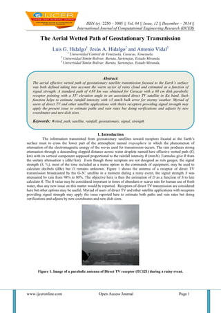 ISSN (e): 2250 – 3005 || Vol, 04 || Issue, 12 || December – 2014 ||
International Journal of Computational Engineering Research (IJCER)
www.ijceronline.com Open Access Journal Page 1
The Aerial Wetted Path of Geostationary Transmission
Luis G. Hidalgo1
, Jesús A. Hidalgo2
and Antonio Vidal3
1
Universidad Central de Venezuela, Caracas, Venezuela.
2
Universidad Simón Bolívar, Baruta, Sartenejas, Estado Miranda,
3
Universidad Simón Bolívar, Baruta, Sartenejas, Estado Miranda,
1. Introduction
The information transmitted from geostationary satellites toward receptors located at the Earth’s
surface must to cross the lower part of the atmosphere named troposphere in which the phenomenon of
attenuation of the electromagnetic energy of the waves used for transmission occurs. The rain produces strong
attenuation through a descending slopped distance across water droplets named here effective wetted path (D,
km) with its vertical component supposed proportional to the rainfall intensity R (mm/h). Formulas give R from
the unitary attenuation γ (dBz//km). Even though those receptors are not designed as rain gauges, the signal
strength (S, %), most of the time included as a menu option in the commands of equipment, may be used to
calculate decibels (dBz) but D remains unknown. Figure 1 shows the antenna of a receptor of direct TV
transmission broadcasted by the G-3C satellite in a moment during a rainy event; the signal strength S was
attenuated by rain from 98% to 80%. The objective here is then the estimation of D as a function of S to late
calculate R. The R value may be considered important in times of abundant or scarce rain for human use of fresh
water, thus any new issue on this matter would be reported. Receptors of direct TV transmission are considered
here but other options may be useful. Myriad of users of direct TV and other satellite applications with receptors
providing signal strength may apply the issue reported here to estimate both paths and rain rates but doing
verifications and adjusts by new coordinates and new dish sizes.
Figure 1. Image of a parabolic antenna of Direct TV receptor (TC121) during a rainy event.
Abstract:
The aerial effective wetted path of geostationary satellite transmission focused to the Earth´s surface
was both defined taking into account the warm sector of rainy cloud and estimated as a function of
signal strength. A standard path of 4.88 km was obtained for Caracas with a 60 cm dish parabolic
receptor pointing with a 55° elevation angle to an associated direct TV satellite in Ku band. Such
function helps to estimate rainfall intensity with ±3 mm/h bulk error for stormy weather. Myriad of
users of direct TV and other satellite applications with theirs receptors providing signal strength may
apply the present issue to estimate paths and rain rates but doing verifications and adjusts by new
coordinates and new dish sizes.
Keywords: Wetted, path, satellite, rainfall, geostationary, signal, strength
 