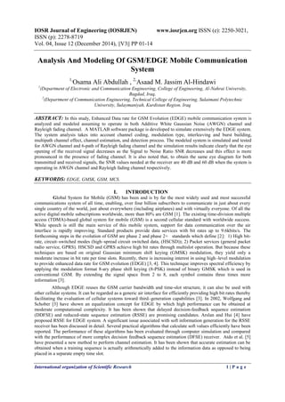 IOSR Journal of Engineering (IOSRJEN) www.iosrjen.org ISSN (e): 2250-3021,
ISSN (p): 2278-8719
Vol. 04, Issue 12 (December 2014), ||V3|| PP 01-14
International organization of Scientific Research 1 | P a g e
Analysis And Modeling Of GSM/EDGE Mobile Communication
System
1,
Osama Ali Abdullah , 2,
Asaad M. Jassim Al-Hindawi
1
(Department of Electronic and Communication Engineering, College of Engineering, Al-Nahrai University,
Bagdad, Iraq,
2
(Department of Communication Engineering, Technical College of Engineering, Sulaimani Polytechnic
University, Sulaymaniyah, Kurdistan Region, Iraq
ABSTRACT: In this study, Enhanced Data rate for GSM Evolution (EDGE) mobile communication system is
analyzed and modeled assuming to operate in both Additive White Gaussian Noise (AWGN) channel and
Rayleigh fading channel. A MATLAB software package is developed to simulate extensively the EDGE system.
The system analysis takes into account channel coding, modulation type, interleaving and burst building,
multipath channel effect, channel estimation, and detection process. The modeled system is simulated and tested
for AWGN channel and 6-path of Rayleigh fading channel and the simulation results indicate clearly that the eye
opening of the received signal decreases as the Signal to Noise Ratio SNR decreases and this effect is more
pronounced in the presence of fading channel. It is also noted that, to obtain the same eye diagram for both
transmitted and received signals, the SNR values needed at the receiver are 40 dB and 60 dB when the system is
operating in AWGN channel and Rayleigh fading channel respectively.
KEYWORDS: EDGE, GMSK, GSM, MCS.
I. INTRODUCTION
Global System for Mobile (GSM) has been and is by far the most widely used and most successful
communications system of all time, enabling, over four billion subscribers to communicate in just about every
single country of the world, just about everywhere (including airplanes) and with virtually everyone. Of all the
active digital mobile subscriptions worldwide, more than 80% are GSM [1]. The existing time-division multiple
access (TDMA)-based global system for mobile (GSM) is a second cellular standard with worldwide success.
While speech is still the main service of this mobile system, support for data communication over the air
interface is rapidly improving. Standard products provide data services with bit rates up to 9.6kbits/s. The
forthcoming steps in the evolution of GSM are phase 2 and phase 2+ standards which define [2]: 1) High bit-
rate, circuit–switched modes (high–spread circuit switched data, (HSCSD)); 2) Packet services (general packet
radio service, GPRS). HSCSD and GPRS achieve high bit rates through multislot operation. But because these
techniques are based on original Gaussian minimum shift keying (GMSK) modulation, they yield only a
moderate increase in bit rate per time slots. Recently, there is increasing interest in using high–level modulation
to provide enhanced data rate for GSM evolution (EDGE) [3, 4]. This technique improves spectral efficiency by
applying the modulation format 8-ary phase shift keying (8-PSK) instead of binary GMSK which is used in
conventional GSM. By extending the signal space from 2 to 8, each symbol contains three times more
information [3].
Although EDGE reuses the GSM carrier bandwidth and time-slot structure, it can also be used with
other cellular systems. It can be regarded as a generic air interface for efficiently providing high bit rates thereby
facilitating the evaluation of cellular systems toward third–generation capabilities [3]. In 2002, Wolfgang and
Schober [3] have shown an equalization concept for EDGE by which high performance can be obtained at
moderate computational complexity. It has been shown that delayed decision-feedback sequence estimation
(DDFSE) and reduced-state sequence estimation (RSSE) are promising candidates. Arslan and Hui [4] have
proposed RSSE for EDGE system. A significant issue associated with soft information generation for the RSSE
receiver has been discussed in detail. Several practical algorithms that calculate soft values efficiently have been
reported. The performance of these algorithms has been evaluated through computer simulation and compared
with the performance of more complex decision feedback sequence estimation (DFSE) receiver. Atdo et al. [5]
have presented a new method to perform channel estimation. It has been shown that accurate estimation can be
obtained when a training sequence is actually arithmetically added to the information data as opposed to being
placed in a separate empty time slot.
 