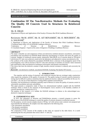R. OBAD Int. Journal of Engineering Research and Applications www.ijera.com
ISSN : 2248-9622, Vol. 4, Issue 12( Part 4), December 2014, pp.01-04
www.ijera.com 1 | P a g e
Combination Of The Non-Destructive Methods For Evaluating
The Quality Of Concrete Used In Structures In Reinforced
Concrete
Mr. R. OBAD
(Department of Physics and Applications of the Faculty of Sciences Ben M'sik Casablanca Morocco)
Reviewers: Mr.M. AFIFI1
, Mr. H. AIT BENAMER2
, Mr. O. MOUDDEN3
, Mr.
A. SALHAMI4
1. Department of Physics and Applications of the Faculty of Sciences Ben M'sik Casablanca Morocco
2.Technical Study Office ATLAS RADAR Casablanca Morocco
3.Laboratory of Structure & Rehabilitation Casablanca Morocco
4. Consultant (Engineer - Expert) at the center of diagnosis of buildings, Casablanca Morocco
ABSTRACT
The study is aboutthe use and comparison of three non-destructive methods (dynamic auscultation, sclerometric
auscultation and auscultation by RADAR (Radio Detecting and Ranging) to monitor and assess the quality of
concrete. Samples of reinforced concrete panels, dimensions 200x100x30 cm of concrete dosed at 350 kg/m3
with diverse E/C ratio were achieved, conserved in the laboratory and subjected to various non-destructive test.
The synthesis of the results obtained by auscultation RADAR shows a decrease in the propagation speed of the
electromagnetic wave with an increase of the E/C ratio and a decrease in resistance of concrete values measured
and confirmed by other non-destructive techniques (sclerometric and dynamic auscultations).
This shows that more the dielectric constant is high, morethe concrete resistance is reduced, and conversely the
opposite.
Keywords - non-destructive methods, auscultation RADAR, Evaluating The Quality Of Concrete
I. INTRODUCTION
The expertise and the testing of structures with reinforced concrete that are existingor under construction
often require the evaluation of the quality of concrete [1]. The quality testing of concrete cured by destructive
testing may be difficult to achieve sometimes (heavily reinforced structure, reduced accessibility for the use of a
core drill...). So, the use of Non Destructive Testing (NDT) methods seemssufficient.
Nowadays, the non-destructive techniques generally used in Morocco to assess the quality of concrete consist in
scleromertic auscultation and sonic auscultation.
This paper presents a comparative study of these two aforementioned methods coupled with the RADAR
technique which is based on the emission of electromagnetic waves sensitive to the humidity condition of
concrete (permittivity, conductivity) [2-3]. .
The purpose of this research is to validate the RADAR technique in relation to the acknowledged non-
destructive inspection techniques
II. EXPERIMENTAL SITE
In 2013, the Laboratory of Structure and Rehabilitation presents a research program to assess the
effectiveness of the RADAR technique to control the quality of concrete elements in reinforced concrete.
For this purpose, several concrete samples dosed at 350 Kg / m3 with various water contents were prepared and
reservedwithin the laboratory, the samples were then subjected to the following tests:
• The sclerometric auscultation
• The dynamic auscultation
• The RADAR auscultation
The composition of the concrete of the samples in this study are exposed in the table below. It is worth
mentioning that the only parameter that varies is the E / C ratio [4].
Constituents Volume (liters)
RESEARCH ARTICLE OPEN ACCESS
 