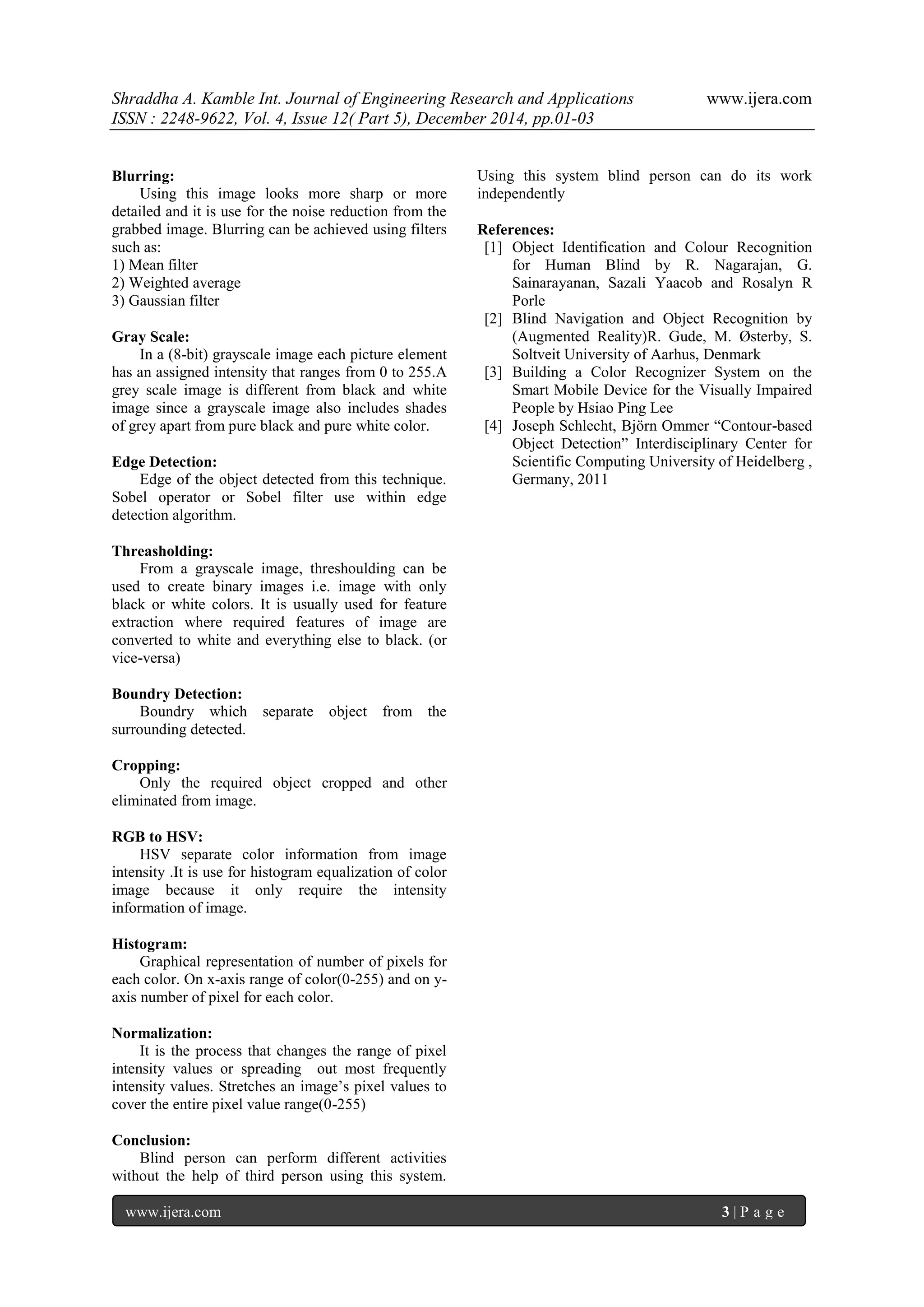 Shraddha A. Kamble Int. Journal of Engineering Research and Applications www.ijera.com
ISSN : 2248-9622, Vol. 4, Issue 12( Part 5), December 2014, pp.01-03
www.ijera.com 3 | P a g e
Blurring:
Using this image looks more sharp or more
detailed and it is use for the noise reduction from the
grabbed image. Blurring can be achieved using filters
such as:
1) Mean filter
2) Weighted average
3) Gaussian filter
Gray Scale:
In a (8-bit) grayscale image each picture element
has an assigned intensity that ranges from 0 to 255.A
grey scale image is different from black and white
image since a grayscale image also includes shades
of grey apart from pure black and pure white color.
Edge Detection:
Edge of the object detected from this technique.
Sobel operator or Sobel filter use within edge
detection algorithm.
Threasholding:
From a grayscale image, threshoulding can be
used to create binary images i.e. image with only
black or white colors. It is usually used for feature
extraction where required features of image are
converted to white and everything else to black. (or
vice-versa)
Boundry Detection:
Boundry which separate object from the
surrounding detected.
Cropping:
Only the required object cropped and other
eliminated from image.
RGB to HSV:
HSV separate color information from image
intensity .It is use for histogram equalization of color
image because it only require the intensity
information of image.
Histogram:
Graphical representation of number of pixels for
each color. On x-axis range of color(0-255) and on y-
axis number of pixel for each color.
Normalization:
It is the process that changes the range of pixel
intensity values or spreading out most frequently
intensity values. Stretches an image‟s pixel values to
cover the entire pixel value range(0-255)
Conclusion:
Blind person can perform different activities
without the help of third person using this system.
Using this system blind person can do its work
independently
References:
[1] Object Identification and Colour Recognition
for Human Blind by R. Nagarajan, G.
Sainarayanan, Sazali Yaacob and Rosalyn R
Porle
[2] Blind Navigation and Object Recognition by
(Augmented Reality)R. Gude, M. Østerby, S.
Soltveit University of Aarhus, Denmark
[3] Building a Color Recognizer System on the
Smart Mobile Device for the Visually Impaired
People by Hsiao Ping Lee
[4] Joseph Schlecht, Björn Ommer “Contour-based
Object Detection” Interdisciplinary Center for
Scientific Computing University of Heidelberg ,
Germany, 2011
 