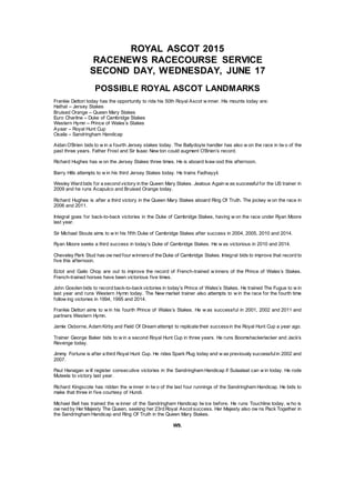 ROYAL ASCOT 2015
RACENEWS RACECOURSE SERVICE
SECOND DAY, WEDNESDAY, JUNE 17
POSSIBLE ROYAL ASCOT LANDMARKS
Frankie Dettori today has the opportunity to ride his 50th Royal Ascot w inner. His mounts today are:
Hathal – Jersey Stakes
Bruised Orange – Queen Mary Stakes
Euro Charline – Duke of Cambridge Stakes
Western Hymn – Prince of Wales’s Stakes
Ayaar – Royal Hunt Cup
Osaila – Sandringham Handicap
Aidan O’Brien bids to w in a fourth Jersey stakes today. The Ballydoyle handler has also w on the race in tw o of the
past three years. Father Frost and Sir Isaac New ton could augment O’Brien’s record.
Richard Hughes has w on the Jersey Stakes three times. He is aboard Ivaw ood this afternoon.
Barry Hills attempts to w in his third Jersey Stakes today. He trains Fadhayyil.
Wesley Ward bids for a second victory in the Queen Mary Stakes. Jealous Again w as successfulfor the US trainer in
2009 and he runs Acapulco and Bruised Orange today.
Richard Hughes is after a third victory in the Queen Mary Stakes aboard Ring Of Truth. The jockey w on the race in
2006 and 2011.
Integral goes for back-to-back victories in the Duke of Cambridge Stakes, having w on the race under Ryan Moore
last year.
Sir Michael Stoute aims to w in his fifth Duke of Cambridge Stakes after success in 2004, 2005, 2010 and 2014.
Ryan Moore seeks a third success in today’s Duke of Cambridge Stakes. He w as victorious in 2010 and 2014.
Cheveley Park Stud has ow ned four winnersof the Duke of Cambridge Stakes. Integral bids to improve that record to
five this afternoon.
Ectot and Gailo Chop are out to improve the record of French-trained w inners of the Prince of Wales’s Stakes.
French-trained horses have been victorious five times.
John Gosden bids to record back-to-backvictories in today’s Prince of Wales’s Stakes. He trained The Fugue to w in
last year and runs Western Hymn today. The New market trainer also attempts to w in the race for the fourth time
follow ing victories in 1994, 1995 and 2014.
Frankie Dettori aims to w in his fourth Prince of Wales’s Stakes. He w as successful in 2001, 2002 and 2011 and
partners Western Hymn.
Jamie Osborne, Adam Kirby and Field Of Dream attempt to replicate their successin the Royal Hunt Cup a year ago.
Trainer George Baker bids to w in a second Royal Hunt Cup in three years. He runs Boomshackerlacker and Jack’s
Revenge today.
Jimmy Fortune is after a third Royal Hunt Cup. He rides Spark Plug today and w as previously successfulin 2002 and
2007.
Paul Hanagan w ill register consecutive victories in the Sandringham Handicap if Sulaalaat can w in today. He rode
Muteela to victory last year.
Richard Kingscote has ridden the w inner in tw o of the last four runnings of the Sandringham Handicap. He bids to
make that three in five courtesy of Hundi.
Michael Bell has trained the w inner of the Sandringham Handicap tw ice before. He runs Touchline today, w ho is
ow ned by Her Majesty The Queen, seeking her 23rd Royal Ascot success. Her Majesty also ow ns Pack Together in
the Sandringham Handicap and Ring Of Truth in the Queen Mary Stakes.
W9.
 