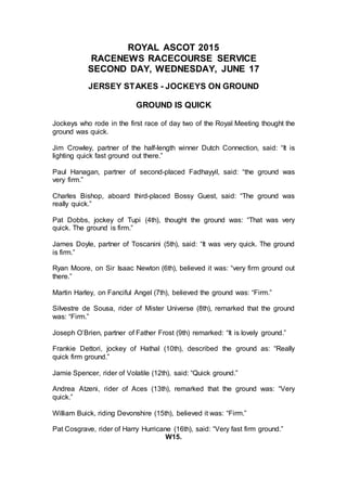 ROYAL ASCOT 2015
RACENEWS RACECOURSE SERVICE
SECOND DAY, WEDNESDAY, JUNE 17
JERSEY STAKES - JOCKEYS ON GROUND
GROUND IS QUICK
Jockeys who rode in the first race of day two of the Royal Meeting thought the
ground was quick.
Jim Crowley, partner of the half-length winner Dutch Connection, said: “It is
lighting quick fast ground out there.”
Paul Hanagan, partner of second-placed Fadhayyil, said: “the ground was
very firm.”
Charles Bishop, aboard third-placed Bossy Guest, said: “The ground was
really quick.”
Pat Dobbs, jockey of Tupi (4th), thought the ground was: “That was very
quick. The ground is firm.”
James Doyle, partner of Toscanini (5th), said: “It was very quick. The ground
is firm.”
Ryan Moore, on Sir Isaac Newton (6th), believed it was: “very firm ground out
there.”
Martin Harley, on Fanciful Angel (7th), believed the ground was: “Firm.”
Silvestre de Sousa, rider of Mister Universe (8th), remarked that the ground
was: “Firm.”
Joseph O’Brien, partner of Father Frost (9th) remarked: “It is lovely ground.”
Frankie Dettori, jockey of Hathal (10th), described the ground as: “Really
quick firm ground.”
Jamie Spencer, rider of Volatile (12th), said: “Quick ground.”
Andrea Atzeni, rider of Aces (13th), remarked that the ground was: “Very
quick.”
William Buick, riding Devonshire (15th), believed it was: “Firm.”
Pat Cosgrave, rider of Harry Hurricane (16th), said: “Very fast firm ground.”
W15.
 