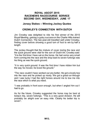 ROYAL ASCOT 2015
RACENEWS RACECOURSE SERVICE
SECOND DAY, WEDNESDAY, JUNE 17
Jersey Stakes – Winning Jockey Quotes
CROWLEY’S CONNECTION WITH DUTCH
Jim Crowley was delighted to ride his first winner of the 2015
Royal Meeting, gaining a gutsy successon the Charlie Hills-trained
Dutch Connection. The two-year-old travelled well under Crowley,
finding cover before showing a good turn of foot to win by half a
length.
The jockey thought that the mixture of cover during the race and
the quick ground were vital for the son of Dutch Art. Crowley said:
“It is the first time I have sat on the horse. He had some very smart
form coming into the race and the drop back to seven furlongs was
his thing as was the quick ground.
“It is very quick ground. It was the first time I have ridden him but
the way he moved, he loved the ground.”
“The race couldn’t have worked out any better. He got a lovely tow
into the race and he picked up nicely. We got a great run through
and I was lucky I had the right horses around me to tow me into
the race which is what you need.
“I was probably in front soon enough, but when I angled him out I
had to go.
As for the future, Crowley suggested the horse may be best at
today’s trip, seven furlongs. “This is a very good division. He will
probably be alright over an easy mile. Clearly his better trip is
seven”.
W13.
 