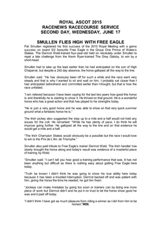 ROYAL ASCOT 2015
RACENEWS RACECOURSE SERVICE
SECOND DAY, WEDNESDAY, JUNE 17
SMULLEN FLIES HIGH WITH FREE EAGLE
Pat Smullen registered his first success of the 2015 Royal Meeting with a game
success on board 5/2 favourite Free Eagle in the Group One Prince of Wales’s
Stakes. The Dermot Weld-trained four-year-old held on resolutely under Smullen to
repel a late challenge from the Kevin Ryan-trained The Grey Gatsby, to win by a
short-head.
Smullen had to take up the lead earlier than he had anticipated on the son of High
Chaparral, but despite a 242 day absence, the horse galloped all the way to the line.
Smullen said: “He has obviously been off for such a while and the race went very
steady and that is why I wanted to sit and wait on him. I probably sat closer than I
had anticipated beforehand and committed earlier than I thought, but that is how the
race unfolded.
“I am relieved because I have been saying for the last two years how good this horse
is and thankfully he is starting to show it. He thrived on that ground. He is a wonderful
horse who has a great action and that has played to his strengths today.
“He is just a very good horse and he was able to show on that very quick summer
ground what a fantastic horse he is.”
The Irish jockey also suggested the step up to a mile and a half would not hold any
issues for the colt. He remarked: “While he has plenty of pace, I do think he will
improve going further. He galloped all the way to the line and on that evidence he
would get a mile and a half.
“The Irish Champion Stakes would obviously be a possible but the race I would love
to win is the Prix de L’Arc de Triomphe.”
Smullen also paid tribute to Free Eagle’s trainer Dermot Weld. The Irish handler has
slowly brought the horse along and today’s result was evidence of a masterful piece
of training by Weld.
“Smullen said: “I can’t tell you how good a training performance that was. It has not
been anything but difficult as there is nothing easy about getting Free Eagle here
today.
“Truth be known I didn’t think he was going to show his true ability here today
because it has been a troubled interruption. Dermot backed off and was patient with
him, giving the horse the time he needed, he got him fresh.
“Jockeys can make mistakes by going too soon or trainers can by doing one more
piece of work but Dermot didn’t and he put it on trust to let the horse show good he
was and it paid off today.
“I didn’t think I have got as much pleasure from riding a winner as I did from him to be
honest.”W26.
 