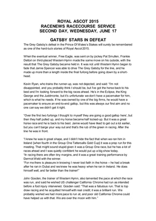 ROYAL ASCOT 2015
RACENEWS RACECOURSE SERVICE
SECOND DAY, WEDNESDAY, JUNE 17
GATSBY STARS IN DEFEAT
The Grey Gatsby’s defeat in the Prince Of Wales’s Stakes will surely be remembered
as one of the hard-luck stories of Royal Ascot 2015.
When the eventual winner, Free Eagle, was sent on by jockey Pat Smullen, Frankie
Dettori on third-placed Western Hymn made the same move on his outside, with the
result that The Grey Gatsby became held in. It was not until Western Hymn began to
fade that Jamie Spencer was able to drive The Grey Gatsby for the line, and he
made up more than a length inside the final furlong before going down by a short-
head.
Kevin Ryan, who trains the runner-up, was not dejected, and said: “I’m not
disappointed, and you probably think I should be, but I’ve got the horse back to his
best and I’m looking forward to the big races ahead. He’s in the Eclipse, the King
George and the Juddmonte, but it’s unfortunate we don’t have a pacemaker for him,
which is what he needs. If he was owned by one of the big firms, he would have a
pacemaker to ensure an end-to-end gallop, but this was always our first aim and no
one can say we didn’t get it right.
“Over the first two furlongs I thought to myself ‘they are going a good gallop here’, but
then they half pulled up, and my horse became half locked-up. But it was a great
horse race and he is back to his best. Jamie would have liked to get out a lot earlier,
but you can’t barge your way out and that’s the rub of the green in racing. After the
line he was in front.
“I knew he was in great shape, and I didn’t hide the fact that when we ran him in
Ireland [when fourth in the Group One Tattersalls Gold Cup] it was a prep run for this
meeting. That might sound stupid given it was a Group One race, but he has a lot of
races ahead and I was quietly confident he would put up a big show today.
“In racing there are often tiny margins, and it was a great training performance by
Dermot Weld with the winner.
“For me there is pleasure in knowing I never lost faith in the horse – he had a break
after he ran in Dubai and we knew he was heavy when he ran in Ireland. He does
himself well, and far better than the trainer!”
John Gosden, the trainer of Western Hymn, also lamented the pace at which the race
was run, and said he wished US challenger California Chrome had run as intended
before a foot injury intervened. Gosden said: “That was a fabulous run. That is top
draw racing and he acquitted himself with real credit; it was a brilliant run. We
probably wished we had more pace to run at, and poor old California Chrome could
have helped us with that. We are over the moon with him.”
 