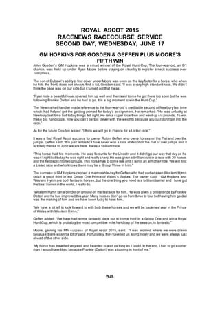 ROYAL ASCOT 2015
RACENEWS RACECOURSE SERVICE
SECOND DAY, WEDNESDAY, JUNE 17
GM HOPKINS FOR GOSDEN & GEFFEN PLUS MOORE’S
FIFTH WIN
John Gosden’s GM Hopkins was a smart winner of the Royal Hunt Cup. The four-year-old, an 8/1
chance, was held up under Ryan Moore before staying on steadily to register a neck success over
Temptress.
The son of Dubawi’s abilityto find cover under Moore was seen as the key factor for a horse, who when
he hits the front, does not always find a lot. Gosden said: “It was a very high standard race. We didn’t
think the pace was on our side but it turned out that it was.
“Ryan rode a beautiful race,covered him up well and then said to me he got there too soon but he was
following Frankie Dettori and he had to go. It is a big moment to win the Hunt Cup.”
The Newmarket handler made reference to the four-year-old’s creditable second at Newbury last time
which had helped get the gelding primed for today’s assignment. He remarked: “He was unlucky at
Newbury last time but today things fell right. He ran a super race then and went up six pounds. To win
these big handicaps, now you can’t be too clever with the weights because you just don’t get into the
race.”
As for the future Gosden added: “I think we will go to France for a Listed race.”
It was a first Royal Ascot success for owner Robin Geffen who owns horses on the Flat and over the
jumps. Geffen said: “It is just fantastic I have never won a race at Ascot on the Flat or over jumps and it
is totally thanks to John we are here. It was a brilliant race.
“This horse had his moments. He was favourite for the Lincoln and it didn’t go our way that day as he
wasn’trightbut today he was right and really sharp.He was given a brilliantride in a race with 30 horses
and the field splitinto two groups.This horse has to come late and it is not an armchair ride. We will find
a Listed race and who knows there may be a Group Three in him.”
The success ofGM Hopkins capped a memorable day for Geffen who had earlier seen Western Hymn
finish a good third in the Group One Prince of Wales’s Stakes. The owner said: “GM Hopkins and
Western Hymn are both fantastic horses, but the one thing you need is a brilliant trainer and I have got
the best trainer in the world, I really do.
“Western Hymn ran a blinder on ground on the fast side for him. He was given a brilliant ride by Frankie
Dettori and he has improved this year. Many horses don’tgo on from three to four but having him gelded
was the making of him and we have been lucky to have him.
“We have a lot left to look forward to with both these horses and we will be back next year in the Prince
of Wales with Western Hymn.”
Geffen added: “We have had some fantastic days but to come third in a Group One and win a Royal
Hunt Cup, which is probably the most competitive mile handicap of the season, is fantastic.”
Moore, gaining his fifth success of Royal Ascot 2015, said: “I was worried where we were drawn
because there wasn’t a lot of pace. Fortunately, they have led us along nicely and we were always just
ahead of the other side.
“My horse has travelled very well and I wanted to wait as long as I could. In the end, I had to go sooner
than I would have liked because Frankie (Dettori) was stopping in front of me.”
W29.
 
