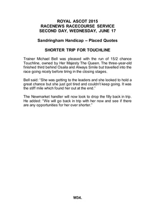 ROYAL ASCOT 2015
RACENEWS RACECOURSE SERVICE
SECOND DAY, WEDNESDAY, JUNE 17
Sandringham Handicap – Placed Quotes
SHORTER TRIP FOR TOUCHLINE
Trainer Michael Bell was pleased with the run of 15/2 chance
Touchline, owned by Her Majesty The Queen. The three-year-old
finished third behind Osaila and Always Smile but travelled into the
race going nicely before tiring in the closing stages.
Bell said: “She was getting to the leaders and she looked to hold a
great chance but she just got tired and couldn’t keep going. It was
the stiff mile which found her out at the end.”
The Newmarket handler will now look to drop the filly back in trip.
He added: “We will go back in trip with her now and see if there
are any opportunities for her over shorter.”
W34.
 