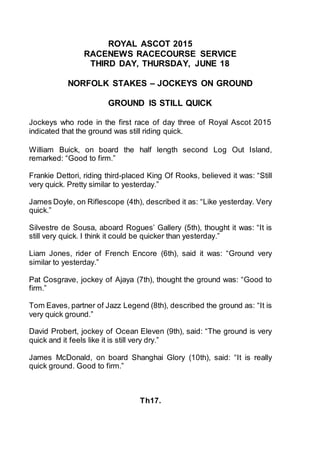 ROYAL ASCOT 2015
RACENEWS RACECOURSE SERVICE
THIRD DAY, THURSDAY, JUNE 18
NORFOLK STAKES – JOCKEYS ON GROUND
GROUND IS STILL QUICK
Jockeys who rode in the first race of day three of Royal Ascot 2015
indicated that the ground was still riding quick.
William Buick, on board the half length second Log Out Island,
remarked: “Good to firm.”
Frankie Dettori, riding third-placed King Of Rooks, believed it was: “Still
very quick. Pretty similar to yesterday.”
James Doyle, on Riflescope (4th), described it as: “Like yesterday. Very
quick.”
Silvestre de Sousa, aboard Rogues’ Gallery (5th), thought it was: “It is
still very quick. I think it could be quicker than yesterday.”
Liam Jones, rider of French Encore (6th), said it was: “Ground very
similar to yesterday.”
Pat Cosgrave, jockey of Ajaya (7th), thought the ground was: “Good to
firm.”
Tom Eaves, partner of Jazz Legend (8th), described the ground as: “It is
very quick ground.”
David Probert, jockey of Ocean Eleven (9th), said: “The ground is very
quick and it feels like it is still very dry.”
James McDonald, on board Shanghai Glory (10th), said: “It is really
quick ground. Good to firm.”
Th17.
 