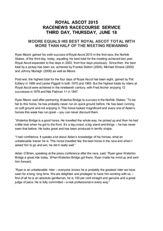 ROYAL ASCOT 2015
RACENEWS RACECOURSE SERVICE
THIRD DAY, THURSDAY, JUNE 18
MOORE EQUALS HIS BEST ROYAL ASCOT TOTAL WITH
MORE THAN HALF OF THE MEETING REMAINING
Ryan Moore gained his sixth success of Royal Ascot 2015 in the first race, the Norfolk
Stakes, of the third day, today, equalling his best total for the meeting achieved last year.
Royal Ascot expanded to five days in 2002, from four days previously. Since then, the best
total by a jockey has been six, achieved by Frankie Dettori (2004), Michael Kinane (2005)
and Johnny Murtagh (2008) as well as Moore.
Post-war, the highest total for the four days of Royal Ascot has been eight, gained by Pat
Eddery in 1989 and Lester Piggott in both 1975 and 1965. But the highest totals by riders at
Royal Ascot were achieved in the nineteenth century, with Fred Archer enjoying 12
successes in 1878 and Nat Flatman 11 in 1847.
Ryan Moore said after partnering Waterloo Bridge to success in the Norfolk Stakes: “To be
fair to this horse, he has probably never run on quick ground before. He has been running
on soft ground and not enjoying it. This horse looked magnificent and every one of Aidan’s
horses this week has run great – you can never discount them.
“Waterloo Bridge is a good horse. He travelled the whole way, he picked up and then he had
a little look when he got to the front. It’s a big crowd, a big stand and things – he has never
seen that before. He looks great and has been produced in terrific shape.
“I had confidence. It speaks a lot about Aidan’s knowledge of his horses, what an
unbelievable trainer he is. This horse travelled like the best horse in the race and when I
asked him to go and win, he did it really well.”
Aidan O’Brien, speaking at the press conference after the race, said: “Ryan gave Waterloo
Bridge a great ride today. When Waterloo Bridge got there, Ryan made his mind up and sent
him forward.
“Ryan is an unbelievable rider – everyone knows he is probably the greatest rider we have
seen for a long, long time. We are delighted and privileged to have him working with us –
first of all he is an absolute gentleman, he is 100 per cent straight and genuine and a great
judge of pace. He is fully committed – a real professional in every way.”
 