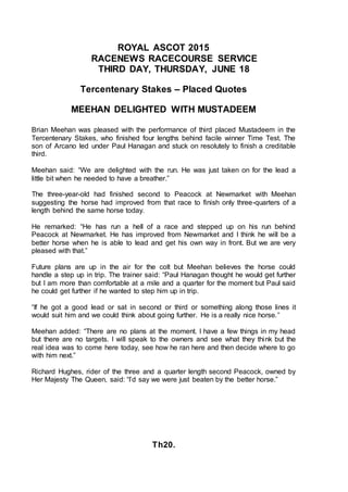 ROYAL ASCOT 2015
RACENEWS RACECOURSE SERVICE
THIRD DAY, THURSDAY, JUNE 18
Tercentenary Stakes – Placed Quotes
MEEHAN DELIGHTED WITH MUSTADEEM
Brian Meehan was pleased with the performance of third placed Mustadeem in the
Tercentenary Stakes, who finished four lengths behind facile winner Time Test. The
son of Arcano led under Paul Hanagan and stuck on resolutely to finish a creditable
third.
Meehan said: “We are delighted with the run. He was just taken on for the lead a
little bit when he needed to have a breather.”
The three-year-old had finished second to Peacock at Newmarket with Meehan
suggesting the horse had improved from that race to finish only three-quarters of a
length behind the same horse today.
He remarked: “He has run a hell of a race and stepped up on his run behind
Peacock at Newmarket. He has improved from Newmarket and I think he will be a
better horse when he is able to lead and get his own way in front. But we are very
pleased with that.”
Future plans are up in the air for the colt but Meehan believes the horse could
handle a step up in trip. The trainer said: “Paul Hanagan thought he would get further
but I am more than comfortable at a mile and a quarter for the moment but Paul said
he could get further if he wanted to step him up in trip.
“If he got a good lead or sat in second or third or something along those lines it
would suit him and we could think about going further. He is a really nice horse.”
Meehan added: “There are no plans at the moment. I have a few things in my head
but there are no targets. I will speak to the owners and see what they think but the
real idea was to come here today, see how he ran here and then decide where to go
with him next.”
Richard Hughes, rider of the three and a quarter length second Peacock, owned by
Her Majesty The Queen, said: “I’d say we were just beaten by the better horse.”
Th20.
 