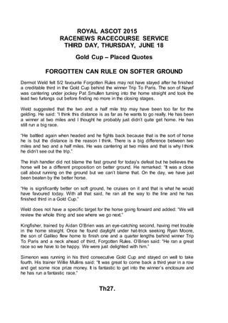 ROYAL ASCOT 2015
RACENEWS RACECOURSE SERVICE
THIRD DAY, THURSDAY, JUNE 18
Gold Cup – Placed Quotes
FORGOTTEN CAN RULE ON SOFTER GROUND
Dermot Weld felt 5/2 favourite Forgotten Rules may not have stayed after he finished
a creditable third in the Gold Cup behind the winner Trip To Paris. The son of Nayef
was cantering under jockey Pat Smullen turning into the home straight and took the
lead two furlongs out before finding no more in the closing stages.
Weld suggested that the two and a half mile trip may have been too far for the
gelding. He said: “I think this distance is as far as he wants to go really. He has been
a winner at two miles and I thought he probably just didn’t quite get home. He has
still run a big race.
“He battled again when headed and he fights back because that is the sort of horse
he is but the distance is the reason I think. There is a big difference between two
miles and two and a half miles. He was cantering at two miles and that is why I think
he didn’t see out the trip.”
The Irish handler did not blame the fast ground for today’s defeat but he believes the
horse will be a different proposition on better ground. He remarked: “It was a close
call about running on the ground but we can’t blame that. On the day, we have just
been beaten by the better horse.
“He is significantly better on soft ground, he cruises on it and that is what he would
have favoured today. With all that said, he ran all the way to the line and he has
finished third in a Gold Cup.”
Weld does not have a specific target for the horse going forward and added: “We will
review the whole thing and see where we go next.”
Kingfisher, trained by Aidan O’Brien was an eye-catching second, having met trouble
in the home straight. Once he found daylight under hat-trick seeking Ryan Moore,
the son of Galileo flew home to finish one and a quarter lengths behind winner Trip
To Paris and a neck ahead of third, Forgotten Rules. O’Brien said: “He ran a great
race so we have to be happy. We were just delighted with him.”
Simenon was running in his third consecutive Gold Cup and stayed on well to take
fourth. His trainer Willie Mullins said: “It was great to come back a third year in a row
and get some nice prize money. It is fantastic to get into the winner’s enclosure and
he has run a fantastic race.”
Th27.
 
