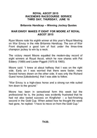 ROYAL ASCOT 2015
RACENEWS RACECOURSE SERVICE
THIRD DAY, THURSDAY, JUNE 18
Britannia Handicap – Winning Jockey Quotes
WAR ENVOY MAKES IT EIGHT FOR MOORE AT ROYAL
ASCOT 2015
Ryan Moore rode his eighth winner at this year’s Royal Meeting
on War Envoy in the mile Britannia Handicap. The son of War
Front displayed a good turn of foot under the three-time
champion jockey to win by a neck.
The victory meant Moore equalled the modern-day record of
eight winners at Royal Ascot, which he now shares with Pat
Eddery (1989) and Lester Piggott (1975 & 1965).
Moore said: “I knew at about halfway that I was on the right
side. Early on I was worried that there were faster, more
fancied horses drawn on the other side. It was only the Richard
Guest horse [Udododontu] that I was able to follow.
“War Envoy is a high-class horse and a strong run mile suited
him down to the ground.”
Moore has been in sensational form this week but the
professional he is, the jockey was evidently frustrated that he
had not also tasted success on Kingfisher – a fast-finishing
second in the Gold Cup. When asked how he thought the week
had gone, he replied: “I have to move on from the Gold Cup.”
Th30.
 