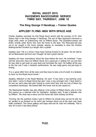 ROYAL ASCOT 2015
RACENEWS RACECOURSE SERVICE
THIRD DAY, THURSDAY, JUNE 18
The King George V Handicap – Trainer Quotes
APPLEBY FLYING HIGH WITH SPACE AGE
Charlie Appleby recorded his first Royal Ascot winner with the success of 9/1 shot
Space Age in the King George V Handicap. The son of New Approach overcame a
tough draw under an enterprising ride by William Buick. The Godolphin-owned colt
broke smartly under Buick who took the horse to the lead. The three-year-old was
not to be caught in the home straight, staying on resolutely to deny the Andrew
Balding-trained Scottish by a length and a quarter.
Appleby said: “He is a horse I have been looking forward to all week. He did well to
win at Newmarket last time and I thought he had a great chance.”
Appleby did have reservations about the draw before the race. He remarked: “I was
worried about the draw but William Buick did a great job in getting him out and then
he was able to get quite an easy lead and dominate the race. He battled all the way
to the line and it was a fantastic performance. He was really game and just kept on
finding.
“It is a great effort from all the team and they have to take a lot of credit. It is fantastic
to have my first Royal Ascot winner.”
Appleby reflected on the Royal Meeting. He said: “It has been a big learning curve
and when I came to Royal Ascot last year I was a boy amongst men. I have learnt a
lot and we went away last year hoping to come back here and win one of these big
competitive handicaps. We looked after this horse and he has repaid us.”
The Newmarket handler was also effusive in his praise of William Buick, who is in his
first season as a retained rider for Godolphin. Appleby said: “It was a fantastic ride
by William. The draw was a worry but this horse has done nothing but thrive.
“Coming into the paddock today I said to William he should drop out but he told me
he wanted to go forward so he didn’t get messed about out at the back and meet
traffic problems. This horse gallops and stays well and he rode him brilliantly. That is
why he is such a top class jockey.”
Th32.
 