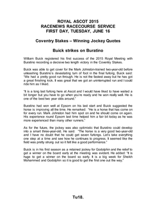 ROYAL ASCOT 2015
RACENEWS RACECOURSE SERVICE
FIRST DAY, TUESDAY, JUNE 16
Coventry Stakes – Winning Jockey Quotes
Buick strikes on Buratino
William Buick registered his first success of the 2015 Royal Meeting with
Buratino recording a decisive two length victory in the Coventry Stakes.
Buick was able to get cover for the Mark Johnston-trained two-year-old before
unleashing Buratino’s devastating turn of foot in the final furlong. Buick said:
“We had a pretty good run through. He is not the fastest away but he has got
a great finishing kick. It was great that we got an uninterrupted run and I could
ride him as I liked.
“It is a long last furlong here at Ascot and I would have liked to have waited a
bit longer but you have to go when you’re ready and he won really well. He is
one of the best two year olds around.”
Buratino had won well at Epsom on his last start and Buick suggested the
horse is improving all the time. He remarked: “He is a horse that has come on
for every run. Mark Johnston had him spot on and he should come on again.
His experience round Epsom last time helped him a fair bit today as he was
more experienced than many other runners.”
As for the future, the jockey was also optimistic that Buratino could develop
into a smart three-year-old. He said: “The horse is a very good two-year-old
and I have no doubt that he could get seven furlongs. Let’s take everything
one step at a time and see how he continues to progress. It seemed like the
field was pretty strung out so it felt like a good performance.”
Buick is in his first season as a retained jockey for Godolphin and the relief to
get a winner on the board early at the meeting was evident. He added: “It is
huge to get a winner on the board so early. It is a big week for Sheikh
Mohammed and Godolphin so it is good to get the first one out the way.”
Tu18.
 