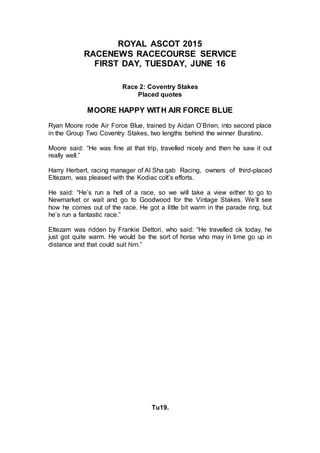 ROYAL ASCOT 2015
RACENEWS RACECOURSE SERVICE
FIRST DAY, TUESDAY, JUNE 16
Race 2: Coventry Stakes
Placed quotes
MOORE HAPPY WITH AIR FORCE BLUE
Ryan Moore rode Air Force Blue, trained by Aidan O’Brien, into second place
in the Group Two Coventry Stakes, two lengths behind the winner Buratino.
Moore said: “He was fine at that trip, travelled nicely and then he saw it out
really well.”
Harry Herbert, racing manager of Al Sha qab Racing, owners of third-placed
Eltezam, was pleased with the Kodiac colt’s efforts.
He said: “He’s run a hell of a race, so we will take a view either to go to
Newmarket or wait and go to Goodwood for the Vintage Stakes. We’ll see
how he comes out of the race. He got a little bit warm in the parade ring, but
he’s run a fantastic race.”
Eltezam was ridden by Frankie Dettori, who said: “He travelled ok today, he
just got quite warm. He would be the sort of horse who may in time go up in
distance and that could suit him.”
Tu19.
 