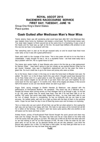 ROYAL ASCOT 2015
RACENEWS RACECOURSE SERVICE
FIRST DAY, TUESDAY, JUNE 16
Group One King’s Stand Stakes
Place quotes
Gask Gutted after Medicean Man’s Near Miss
Trainer Jeremy Gask was left wondering what could have been after 50/1 shot Medicean Man
was headed close home by Goldream and beaten a short-head. The Warminster trainer said:
“I’ve never been happier to finish second but at the same time it is frustrating. It was a bob of
the heads and his head was up right at the line. He would have fulfilled a life ambition to win
this race but we have to be pleased with that.
“Not everything went to plan as he did get exposed early on and he would have liked more
cover early on but it was still a great performance.”
Gask paid credit to the courage of the horse: “He is nine years old and so to run like that is
unbelievable. I really thought he had it. He is a wonderful horse - we have never really had a
day’s problem with him. He is a great horse to train.”
The trainer also spoke highly of Joao Moreira who came in for the ride as a late replacement
for Damien Oliver: “Joao wasn’t going to ride him initially as we wanted Damien Oliver but he
got injured. However, Joao was a magnificent replacement and he has given the horse a
great ride. So much credit has to go to the horse and jockey who were so brave.
As to the future, Gask is keen in the long run to take the horse back to Meydan next year. He
added: “He didn’t run in the Al Quoz Sprint this year which I thought would have favoured him
as he likes Dubai and it is a good place to start the season off for him. He never really has
many early season targets so we will look to go back there next year and hopefully he can
come back for this race again in 12 months time. Most of his targets are always in the second
half of the season so we can now decide where we want to go next.”
Angus Gold, racing manager to Sheikh Hamdan Al Maktoum, was pleased with the
performance of third-placed Muthmir. He remarked: “The horse has ran a fabulous race. I
thought the horses were coming across so Paul Hanagan had to go through a gap, so he had
to go 100 yards earlier than he would have liked. Paul felt if he had been able to sit for
another 100 yards that would have really helped the horse - he may have been able to use
his turn of speed. No-one is complaining; he has run brilliantly and we can have no real
excuses. He settled pretty well and he is right up there with the best of them in the sprinting
ranks. I hope he can have his day in one of these big races soon and he keeps on improving.
“He is a horse who can just switch off and then can go flat out when asked to. He is going the
right way and we have to be happy with that. We have no real plans at the moment but we felt
he is better at five furlongs. He doesn’t want two races quite quickly after one another so we
will space out his races and have a look.”
Andrea Atzeni, jockey of fourth-placed Pearl Secret thought the quick ground and draw may
have cost his charge. He said: “The draw may have cost me as I was drawn to the other side
of all the action that was going on up front. We were just a little too far from the other side and
so we had nothing to aim for up front because of that. He was a little too keen for his own
good early on but he has run an absolute blinder and we are very pleased. I just think the
ground was against him a little. If it had been a little softer, he may have got there but to run
on that well on ground he may not have liked was great.”
Tu22.
 