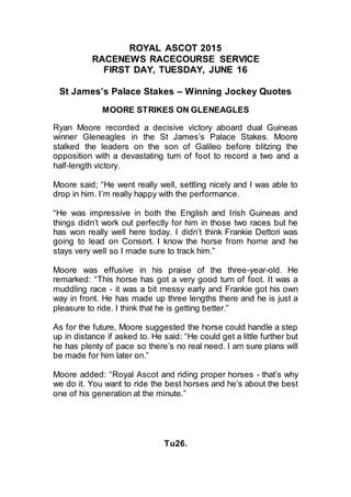 ROYAL ASCOT 2015
RACENEWS RACECOURSE SERVICE
FIRST DAY, TUESDAY, JUNE 16
St James’s Palace Stakes – Winning Jockey Quotes
MOORE STRIKES ON GLENEAGLES
Ryan Moore recorded a decisive victory aboard dual Guineas
winner Gleneagles in the St James’s Palace Stakes. Moore
stalked the leaders on the son of Galileo before blitzing the
opposition with a devastating turn of foot to record a two and a
half-length victory.
Moore said; “He went really well, settling nicely and I was able to
drop in him. I’m really happy with the performance.
“He was impressive in both the English and Irish Guineas and
things didn’t work out perfectly for him in those two races but he
has won really well here today. I didn’t think Frankie Dettori was
going to lead on Consort. I know the horse from home and he
stays very well so I made sure to track him.”
Moore was effusive in his praise of the three-year-old. He
remarked: “This horse has got a very good turn of foot. It was a
muddling race - it was a bit messy early and Frankie got his own
way in front. He has made up three lengths there and he is just a
pleasure to ride. I think that he is getting better.”
As for the future, Moore suggested the horse could handle a step
up in distance if asked to. He said: “He could get a little further but
he has plenty of pace so there’s no real need. I am sure plans will
be made for him later on.”
Moore added: “Royal Ascot and riding proper horses - that’s why
we do it. You want to ride the best horses and he’s about the best
one of his generation at the minute.”
Tu26.
 