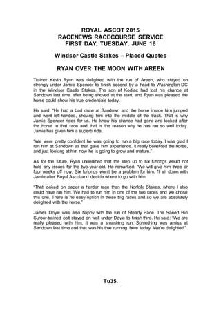 ROYAL ASCOT 2015
RACENEWS RACECOURSE SERVICE
FIRST DAY, TUESDAY, JUNE 16
Windsor Castle Stakes – Placed Quotes
RYAN OVER THE MOON WITH AREEN
Trainer Kevin Ryan was delighted with the run of Areen, who stayed on
strongly under Jamie Spencer to finish second by a head to Washington DC
in the Windsor Castle Stakes. The son of Kodiac had lost his chance at
Sandown last time after being shoved at the start, and Ryan was pleased the
horse could show his true credentials today.
He said: “He had a bad draw at Sandown and the horse inside him jumped
and went left-handed, shoving him into the middle of the track. That is why
Jamie Spencer rides for us. He knew his chance had gone and looked after
the horse in that race and that is the reason why he has run so well today.
Jamie has given him a superb ride.
“We were pretty confident he was going to run a big race today. I was glad I
ran him at Sandown as that gave him experience. It really benefited the horse,
and just looking at him now he is going to grow and mature.”
As for the future, Ryan underlined that the step up to six furlongs would not
hold any issues for the two-year-old. He remarked: “We will give him three or
four weeks off now. Six furlongs won’t be a problem for him. I’ll sit down with
Jamie after Royal Ascot and decide where to go with him.
“That looked on paper a harder race than the Norfolk Stakes, where I also
could have run him. We had to run him in one of the two races and we chose
this one. There is no easy option in these big races and so we are absolutely
delighted with the horse.”
James Doyle was also happy with the run of Steady Pace. The Saeed Bin
Suroor-trained colt stayed on well under Doyle to finish third. He said: “We are
really pleased with him, it was a smashing run. Something was amiss at
Sandown last time and that was his true running here today. We’re delighted.”
Tu35.
 