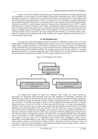 Online Learning Conveniences From Students...
www.ijhssi.org 2 | Page
besides it is also deliver digital information across all academic disciplines for research, administration
and management of the university activities (Media & Educational Technology Unit, 2012). Therefore this
preliminary research was to address an issue concerning about online learning and what was really happen when
the online learning being implemented in UMS. It is a critical factor for researchers to consider many factors
before implementing online learning fully. As stated by Kiśićek, Lauc and Garić (2012) understanding students’
preferences can guide to a better learning instruction through online. Additionally the use of ICT in modern
teaching aid (e.g., internet technologies; web portals; and multimedia software) contribute positive output to
parts of teaching and learning process such as, cooperation amongst students and the learning becomes more
interactive (Mandic, Dzinovic, & Samardzic, 2012). It also might be one of the powerful tools to lesser lectures’
teaching workload. Thus the researcher took steps integrated online learning in a particular physics course.
Students’ perceptions after experiencing the online learning were analysed qualitatively underconvenience of
learning through online.theme.
II. METHODOLOGY
The study was conducted throughout Semester II during the 2008/2009 academic year at Universiti
Malaysia Sabah (UMS), Malaysia. One hundred and two students were involves, which consist of sixty-one (61)
science physics students from Physics With Electronic Programme at the School of Science and Technology
(SST), and another forty-one (41) pre-service science teacher from Science Education Programme at the School
of Education and Social Development (SESD). The samples pursued all the learning activities in an online
learning environment (i.e., learning management system, LMS) which acted as the main medium to support the
full learning process throughout the semester. The flow of group sample shows in Figure 1.
Figure 1: Group Sample for the Study
The teaching and learning via online was conducted within sixteen (16) weeks. During this
intervention, all assessment being delivered using the LMS organised by Educational Technology and
Multimedia Unit (ETMU) at the Universiti Malaysia Sabah. The researcher prepared the learning requirement
criteria to fulfill the learning and teaching activities via online. The learning activities are including finds their
own information, knowledge and sources in order to find the appropriate knowledge and facts via Internet.
Students also have to access to the LMS to do their chat room at least once in a week and monitored by a
facilitator. In this chat room they will argue, share thoughts and most probably constructed their own thinking
regarding to the particular problems. They also are able to enter the forum room to post any inquiries or any
ideas asynchronously. Additionally some linkages, sources and lecture note also uploaded by the facilitator for
them just to ensure the students did not lose their ways in sequence to find the suitable solution and just to give
them the correct path in searching their resource. This LMS system was using Moodle2007 course management
systems. Jayasundara et al. (2007) suggested that the online service and implementation rate of system perhaps
more improve and even better if it is incorporated with existing course management systems such as
Moodle2007 and Blackborad2007.In this study the intention was to investigate Malaysian Undergraduate
Science Physics Students’ and Pre-Service Science Teachers’ Perceptions of online Learning in terms of
convenience. Data was collected through an open-ended questionnaire and focus group interview and were
done one week after their finish with the intervention.
 