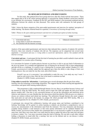 Online Learning Conveniences From Students...
www.ijhssi.org 3 | Page
III. RESEARCH FINDINGS AND DISCUSSIONS
For this study, data gathered from focus group interviews after they finish with the intervention. These
data suggest that as far as the online learning approach is concerned the student feedback varied from satisfied
to not satisfied, for convenience. Feedback for the SST and SESD students is first presented combined and any
differences between the cohorts are then discussed. This section ends with summaries for both groups of
students.
Table 1 shows the theme categories of the open-ended questionnaire and interview for students’ perception of
online learning. The themes clustered based on a question: Convenience of learning through online.
Table 1 Themes in the open-ended questionnaire and interview of student perception of online learning
Generally SST SESD
i. Convenient and ease;
ii. Using online to search for information;
iii. Not satisfied with the Internet coverage.
i. Enhanced communication
Analysis of the open-ended questionnaire and interview data indicated that a majority of students felt satisfied.
However, there were minority of students who did not. The responses can be categorised into several main
arguments: i. Convenient and ease; ii. Using online to search for information; and iii. Not satisfied with the
Internet coverage.
Convenient and ease : A participant felt that this kind of learning has provided a useful method to learn and she
even compared it to overseas styles of learning:
It is convenient for learners of modern physics because we just have to click to get any kind of information in
the net at an instant. It is a suitable and appropriate way of learning for me because I like to learn independently
and take all this as a challenge. It is useful to use e- learning like in overseas study method. (Student #15, SST,
Female, questionnaire)A member added that this approach gave them the ability to take charge of their own
learning process: they can study the way they want, and at their leisure.
Overall I can say it is convenien. I am comfortable to study this way. I can study any way I want. I
need no rush to go to class. Only the line in the hostel is sometime too bad.
(Student #3, SESD, Female, questionnaire)
Using online to search for information : A participant gave several advantages that she gets from online
learning, from the technology to knowledge acquisition. This suggests that the online learning had upgraded her
convenience and speed while learning modern physics:
This programme is fully conducted through Internet. For me, there is no problem because I always surf
the Internet by using the WIFI facility. We always need to login into LMS and update the task given inside
physics modern side. I feel this is very convenient because we can get the information and instruction given
wherever and whenever we want. Besides that, the chat session which provided by LMS also give us a chance to
discuss our solution without need attend any meetings. The submission through Internet also easier compare
than need print out and send to the lecturer. In campus life which provided with WIFI facility, PBL is a
convenien programme for me. (Student #13, SST, Female, questionnaire)
A participant also stressed that collaborative learning with group mates and facilitator contributed to her
learning: Knowledge will be gained via online learning as students can download a comprehensive note or
receive any announcement or the information need from the instructor. Two-way interaction and discussion
available among students n with instructor so that some unclear information can be validated (Student #25,
SESD, Female, questionnaire).One student also commented that it is not necessary to gather in one place at the
same time, since there were times that it was really hard for them to gather the team at the same time and place
to discuss a matter: Yes. I am more convenient using this kind of learning. We can talk to each other without
holding a discussion in round table like a meeting. Just turn on the Internet and we can discuss it online.
(Student #9, SESD, Female, questionnaire)
 